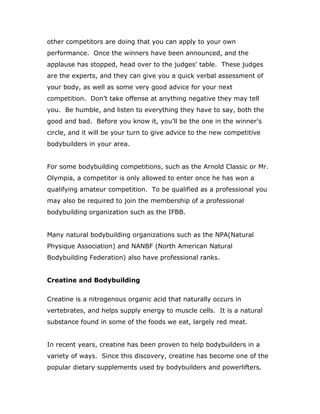 other competitors are doing that you can apply to your own
performance. Once the winners have been announced, and the
applause has stopped, head over to the judges' table. These judges
are the experts, and they can give you a quick verbal assessment of
your body, as well as some very good advice for your next
competition. Don’t take offense at anything negative they may tell
you. Be humble, and listen to everything they have to say, both the
good and bad. Before you know it, you’ll be the one in the winner's
circle, and it will be your turn to give advice to the new competitive
bodybuilders in your area.
For some bodybuilding competitions, such as the Arnold Classic or Mr.
Olympia, a competitor is only allowed to enter once he has won a
qualifying amateur competition. To be qualified as a professional you
may also be required to join the membership of a professional
bodybuilding organization such as the IFBB.
Many natural bodybuilding organizations such as the NPA(Natural
Physique Association) and NANBF (North American Natural
Bodybuilding Federation) also have professional ranks.
Creatine and Bodybuilding
Creatine is a nitrogenous organic acid that naturally occurs in
vertebrates, and helps supply energy to muscle cells. It is a natural
substance found in some of the foods we eat, largely red meat.
In recent years, creatine has been proven to help bodybuilders in a
variety of ways. Since this discovery, creatine has become one of the
popular dietary supplements used by bodybuilders and powerlifters.
 