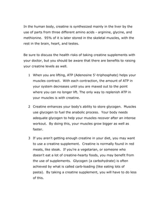In the human body, creatine is synthesized mainly in the liver by the
use of parts from three different amino acids - arginine, glycine, and
methionine. 95% of it is later stored in the skeletal muscles, with the
rest in the brain, heart, and testes.
Be sure to discuss the health risks of taking creatine supplements with
your doctor, but you should be aware that there are benefits to raising
your creatine levels as well.
1 When you are lifting, ATP (Adenosine 5'-triphosphate) helps your
muscles contract. With each contraction, the amount of ATP in
your system decreases until you are maxed out to the point
where you can no longer lift. The only way to replenish ATP in
your muscles is with creatine.
2 Creatine enhances your body’s ability to store glycogen. Muscles
use glycogen to fuel the anabolic process. Your body needs
adequate glycogen to help your muscles recover after an intense
workout. By doing this, your muscles grow bigger as well as
faster.
3 If you aren't getting enough creatine in your diet, you may want
to use a creatine supplement. Creatine is normally found in red
meats, like steak. If you’re a vegetarian, or someone who
doesn't eat a lot of creatine-hearty foods, you may benefit from
the use of supplements. Glycogen (a carbohydrate) is often
achieved by what is called carb-loading (like eating lots of
pasta). By taking a creatine supplement, you will have to do less
of this.
 
