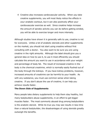 4 Creatine also increases cardiovascular activity. When you take
creatine supplements, you will most likely notice the effects in
your anabolic workout, but it can also positively affect your
cardiovascular exercise as well. Since creatine helps increase
the amount of aerobic activity you can do before getting winded,
you will be able to exercise longer and more intensely.
Although studies have shown it is generally safe to use, creatine is not
for everyone. Unlike a lot of anabolic steroids and other supplements
on the market, you should not start using creatine without first
consulting with a doctor. You also want to be sure you are using
creatine in the right amounts. Although the label should give you a
general idea on how to use it, to use it most efficiently you should
calculate the amount you want to use in accordance with your weight
and percentage of body fat. The result of increased creatine in the
body is the chemical creatinine, which is normally easily flushed out of
the body through the kidneys. If you have kidney problems, however,
increased amounts of creatinine can be harmful to your health. As
with any substance, you must use common sense when taking
creatine. If you don’t abuse the use of creatine, it can help you
achieve results faster.
The Down Side of Supplements
Many people take dietary supplements to help them stay healthy, but
many bodybuilders abuse supplements, in an effort to get bigger
muscles faster. The most commonly abused drug among bodybuilders
is the anabolic steroid. While its true you may see results in less time
than a natural bodybuilder, the disadvantages of using steroids greatly
outweigh the benefits.
 