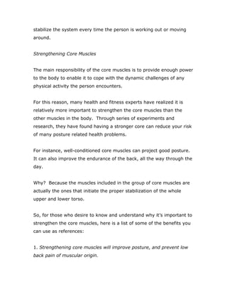 stabilize the system every time the person is working out or moving
around.
Strengthening Core Muscles
The main responsibility of the core muscles is to provide enough power
to the body to enable it to cope with the dynamic challenges of any
physical activity the person encounters.
For this reason, many health and fitness experts have realized it is
relatively more important to strengthen the core muscles than the
other muscles in the body. Through series of experiments and
research, they have found having a stronger core can reduce your risk
of many posture related health problems.
For instance, well-conditioned core muscles can project good posture.
It can also improve the endurance of the back, all the way through the
day.
Why? Because the muscles included in the group of core muscles are
actually the ones that initiate the proper stabilization of the whole
upper and lower torso.
So, for those who desire to know and understand why it’s important to
strengthen the core muscles, here is a list of some of the benefits you
can use as references:
1. Strengthening core muscles will improve posture, and prevent low
back pain of muscular origin.
 