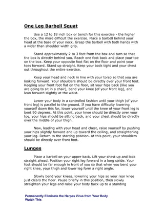 One Leg Barbell Squat
Use a 12 to 18 inch box or bench for this exercise - the higher
the box, the more difficult the exercise. Place a barbell behind your
head at the base of your neck. Grasp the barbell with both hands with
a wider than shoulder width grip.
Stand approximately 2 to 3 feet from the box and turn so that
the box is directly behind you. Reach one foot back and place your toe
on the box. Keep your opposite foot flat on the floor and point your
toes forward. Stand up straight. Keep your back tight and your chest
out throughout the entire exercise.
Keep your head and neck in line with your torso so that you are
looking forward. Your shoulders should be directly over your front foot.
Keeping your front foot flat on the floor, sit your hips back (like you
are going to sit in a chair), bend your knee (of your front leg), and
lean forward slightly at the waist.
Lower your body in a controlled fashion until your thigh (of your
front leg) is parallel to the ground. If you have difficulty lowering
yourself down this far, lower yourself until the knee of your front leg is
bent 90 degrees. At this point, your knee should be directly over your
toe, your hips should be sitting back, and your chest should be directly
over the middle of your thigh.
Now, leading with your head and chest, raise yourself by pushing
your hips slightly forward and up toward the ceiling, and straightening
your leg. Return to the starting position. At this point, your shoulders
should be directly over front foot.
Lunges
Place a barbell on your upper back. Lift your chest up and look
straight ahead. Position your right leg forward in a long stride. Your
foot should be far enough in front of you so that when you bend your
right knee, your thigh and lower leg form a right angle.
Slowly bend your knees, lowering your hips so your rear knee
just clears the floor. Pause briefly in this position, then slowly
straighten your legs and raise your body back up to a standing
Permanently Eliminate the Herpes Virus from Your Body
Watch This
 