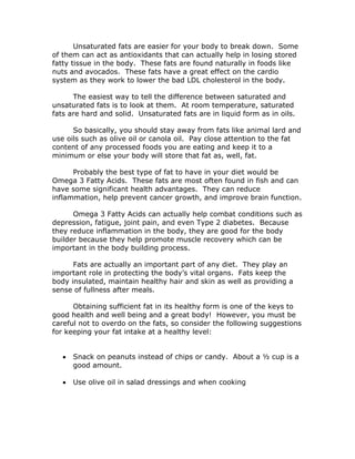 Unsaturated fats are easier for your body to break down. Some
of them can act as antioxidants that can actually help in losing stored
fatty tissue in the body. These fats are found naturally in foods like
nuts and avocados. These fats have a great effect on the cardio
system as they work to lower the bad LDL cholesterol in the body.
The easiest way to tell the difference between saturated and
unsaturated fats is to look at them. At room temperature, saturated
fats are hard and solid. Unsaturated fats are in liquid form as in oils.
So basically, you should stay away from fats like animal lard and
use oils such as olive oil or canola oil. Pay close attention to the fat
content of any processed foods you are eating and keep it to a
minimum or else your body will store that fat as, well, fat.
Probably the best type of fat to have in your diet would be
Omega 3 Fatty Acids. These fats are most often found in fish and can
have some significant health advantages. They can reduce
inflammation, help prevent cancer growth, and improve brain function.
Omega 3 Fatty Acids can actually help combat conditions such as
depression, fatigue, joint pain, and even Type 2 diabetes. Because
they reduce inflammation in the body, they are good for the body
builder because they help promote muscle recovery which can be
important in the body building process.
Fats are actually an important part of any diet. They play an
important role in protecting the body’s vital organs. Fats keep the
body insulated, maintain healthy hair and skin as well as providing a
sense of fullness after meals.
Obtaining sufficient fat in its healthy form is one of the keys to
good health and well being and a great body! However, you must be
careful not to overdo on the fats, so consider the following suggestions
for keeping your fat intake at a healthy level:
• Snack on peanuts instead of chips or candy. About a ½ cup is a
good amount.
• Use olive oil in salad dressings and when cooking
 