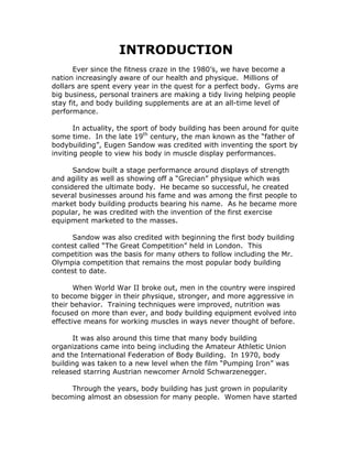 INTRODUCTION
Ever since the fitness craze in the 1980’s, we have become a
nation increasingly aware of our health and physique. Millions of
dollars are spent every year in the quest for a perfect body. Gyms are
big business, personal trainers are making a tidy living helping people
stay fit, and body building supplements are at an all-time level of
performance.
In actuality, the sport of body building has been around for quite
some time. In the late 19th
century, the man known as the “father of
bodybuilding”, Eugen Sandow was credited with inventing the sport by
inviting people to view his body in muscle display performances.
Sandow built a stage performance around displays of strength
and agility as well as showing off a “Grecian” physique which was
considered the ultimate body. He became so successful, he created
several businesses around his fame and was among the first people to
market body building products bearing his name. As he became more
popular, he was credited with the invention of the first exercise
equipment marketed to the masses.
Sandow was also credited with beginning the first body building
contest called “The Great Competition” held in London. This
competition was the basis for many others to follow including the Mr.
Olympia competition that remains the most popular body building
contest to date.
When World War II broke out, men in the country were inspired
to become bigger in their physique, stronger, and more aggressive in
their behavior. Training techniques were improved, nutrition was
focused on more than ever, and body building equipment evolved into
effective means for working muscles in ways never thought of before.
It was also around this time that many body building
organizations came into being including the Amateur Athletic Union
and the International Federation of Body Building. In 1970, body
building was taken to a new level when the film “Pumping Iron” was
released starring Austrian newcomer Arnold Schwarzenegger.
Through the years, body building has just grown in popularity
becoming almost an obsession for many people. Women have started
 