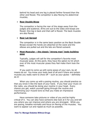 behind his head and one leg is placed farther forward than the
other and flexed. The competitor is also flexing his abdominal
muscles.
• Rear Double Bicep
The competitor is facing the rear of the stage away from the
judges and audience. Arms are out to the sides and biceps are
flexed. One leg is back and that calf is flexed. The back muscles
are also flexed.
• Rear Lat Spread
The competitor is in the same basic position as the Back Double
Biceps except the hands are attached at the waist and the
elbows are pulled out and the lats are flared outward.
• Most Muscular – the classic “strong man” body building
pose
Typically, judges will call for the competitor’s favorite most
muscular pose. At this point, they have the option to hit which
ever of the most muscular poses they feel make them look the
best.
If you want to come up with some poses of your own, by all
means do so! You know your body best of all and if there are certain
muscles you really want to show off – such as your glutes – definitely
do it!
When you come up with a posing routine, you should practice so
that you know it like the back of your hand. If you hear your music on
the radio, you should be doing your routine in your head. Every
chance you get, watch yourself going through the routine and
maximizing your muscle tone so that you make an impressive
performance.
Have someone take pictures or video of you and be highly
critical of it. You can also have someone else look at it for you and tell
you where you can improve and where you are strongest. While you
are posing, breathe normally and focus on flexing of the muscles. You
want to appear cut and ripped as much as possible.
How To: Manage Diabetes Without Drugs
 