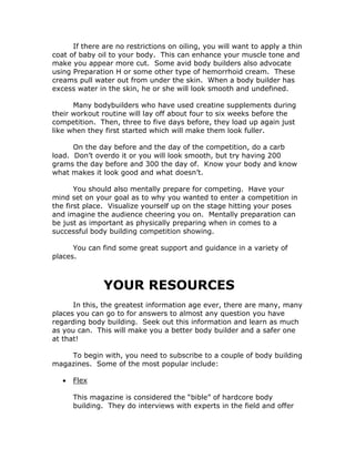 If there are no restrictions on oiling, you will want to apply a thin
coat of baby oil to your body. This can enhance your muscle tone and
make you appear more cut. Some avid body builders also advocate
using Preparation H or some other type of hemorrhoid cream. These
creams pull water out from under the skin. When a body builder has
excess water in the skin, he or she will look smooth and undefined.
Many bodybuilders who have used creatine supplements during
their workout routine will lay off about four to six weeks before the
competition. Then, three to five days before, they load up again just
like when they first started which will make them look fuller.
On the day before and the day of the competition, do a carb
load. Don’t overdo it or you will look smooth, but try having 200
grams the day before and 300 the day of. Know your body and know
what makes it look good and what doesn’t.
You should also mentally prepare for competing. Have your
mind set on your goal as to why you wanted to enter a competition in
the first place. Visualize yourself up on the stage hitting your poses
and imagine the audience cheering you on. Mentally preparation can
be just as important as physically preparing when in comes to a
successful body building competition showing.
You can find some great support and guidance in a variety of
places.
YOUR RESOURCES
In this, the greatest information age ever, there are many, many
places you can go to for answers to almost any question you have
regarding body building. Seek out this information and learn as much
as you can. This will make you a better body builder and a safer one
at that!
To begin with, you need to subscribe to a couple of body building
magazines. Some of the most popular include:
• Flex
This magazine is considered the “bible” of hardcore body
building. They do interviews with experts in the field and offer
 