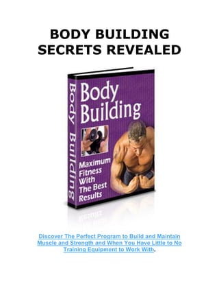 BODY BUILDING
SECRETS REVEALED
Discover The Perfect Program to Build and Maintain
Muscle and Strength and When You Have Little to No
Training Equipment to Work With.
 