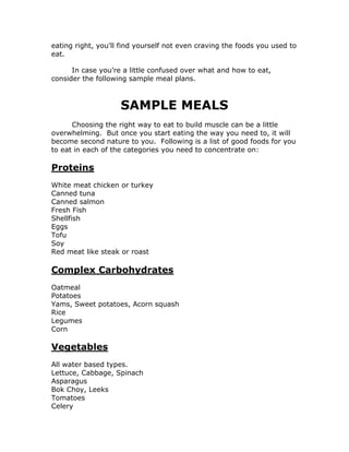 eating right, you’ll find yourself not even craving the foods you used to
eat.
In case you’re a little confused over what and how to eat,
consider the following sample meal plans.
SAMPLE MEALS
Choosing the right way to eat to build muscle can be a little
overwhelming. But once you start eating the way you need to, it will
become second nature to you. Following is a list of good foods for you
to eat in each of the categories you need to concentrate on:
Proteins
White meat chicken or turkey
Canned tuna
Canned salmon
Fresh Fish
Shellfish
Eggs
Tofu
Soy
Red meat like steak or roast
Complex Carbohydrates
Oatmeal
Potatoes
Yams, Sweet potatoes, Acorn squash
Rice
Legumes
Corn
Vegetables
All water based types.
Lettuce, Cabbage, Spinach
Asparagus
Bok Choy, Leeks
Tomatoes
Celery
 