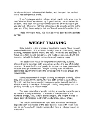 to take an interest in honing their bodies, and the sport has evolved
into a real competitive arena.
If you’ve always wanted to learn about how to build your body to
that “Grecian Ideal” envisioned by Eugen Sandow, there can be a lot
to learn. This book will guide you through some of the basics to get
you started. Of course, nothing will compare to actually getting to the
gym and lifting those weights, but you’ll need some information first.
That’s why we’re here. We want to reveal body building secrets
to YOU.
WEIGHT TRAINING
Body building is the process of developing muscle fibers through
various techniques. It is achieved through muscle conditioning, weight
training, increased caloric intake, and rest. Workouts are designed to
focus on certain muscle categories, and foods are consumed with the
intention to build the body’s metabolism and increase mass.
This section will focus on weight training for body builders.
Weight training develops both strength as well as the size of skeletal
muscles. It uses the force of gravity to oppose the force generated by
muscles through contraction. Weight training uses a variety of
specialized equipment designed to target specific muscle groups and
movements.
Some people refer to weight training as strength training. While
they are not exactly the same, they are both similar to each other.
Strength training focuses on increasing muscular strength and size.
Weight training is one type of strength training using weights as the
primary force to build muscle mass.
The basic principles of weight training are pretty much the same
as those of strength training. It involves a manipulation of the
numbers of reps, sets, tempo, exercise types, and weight moved to
cause desired increases in strength, endurance, size, or shape.
The specific combination of reps, sets, exercises, and weight
depends upon the desires of the body builder. Sets with fewer reps
can be performed with heavier weights but have a reduced impact on
endurance.
 