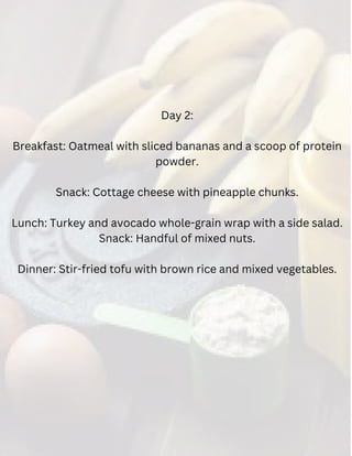 Day 2:
Breakfast: Oatmeal with sliced bananas and a scoop of protein
powder.
Snack: Cottage cheese with pineapple chunks.
Lunch: Turkey and avocado whole-grain wrap with a side salad.
Snack: Handful of mixed nuts.
Dinner: Stir-fried tofu with brown rice and mixed vegetables.
 