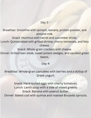 Day 3:
Breakfast: Smoothie with spinach, banana, protein powder, and
almond milk.
Snack: Hummus with carrot and cucumber sticks.
Lunch: Quinoa salad with grilled shrimp, cherry tomatoes, and feta
cheese.
Snack: Whole-grain crackers with cheese.
Dinner: Grilled lean steak, sweet potato wedges, and sautéed green
beans.
Day 4:
Breakfast: Whole-grain pancakes with berries and a dollop of
Greek yogurt.
Snack: Hard-boiled eggs with cherry tomatoes.
Lunch: Lentil soup with a side of mixed greens.
Snack: Banana with peanut butter.
Dinner: Baked cod with quinoa and roasted Brussels sprouts.
 