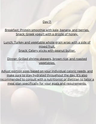 Day 7:
Breakfast: Protein smoothie with kale, banana, and berries.
Snack: Greek yogurt with a drizzle of honey.
Lunch: Turkey and vegetable whole-grain wrap with a side of
mixed fruit.
Snack: Celery sticks with peanut butter.
Dinner: Grilled shrimp skewers, brown rice, and roasted
vegetables.
Adjust portion sizes based on your individual caloric needs, and
make sure to stay hydrated throughout the day. It's also
recommended to consult with a nutritionist or dietitian to tailor a
meal plan specifically for your goals and requirements.
 