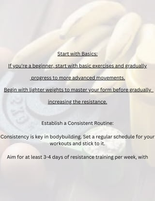 Start with Basics:
If you're a beginner, start with basic exercises and gradually
progress to more advanced movements.
Begin with lighter weights to master your form before gradually
increasing the resistance.
Establish a Consistent Routine:
Consistency is key in bodybuilding. Set a regular schedule for your
workouts and stick to it.
Aim for at least 3-4 days of resistance training per week, with
 