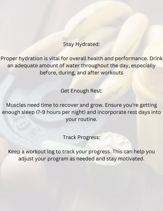 Track Progress:
Keep a workout log to track your progress. This can help you
adjust your program as needed and stay motivated.
Get Enough Rest:
Muscles need time to recover and grow. Ensure you're getting
enough sleep (7-9 hours per night) and incorporate rest days into
your routine.
Stay Hydrated:
Proper hydration is vital for overall health and performance. Drink
an adequate amount of water throughout the day, especially
before, during, and after workouts
 