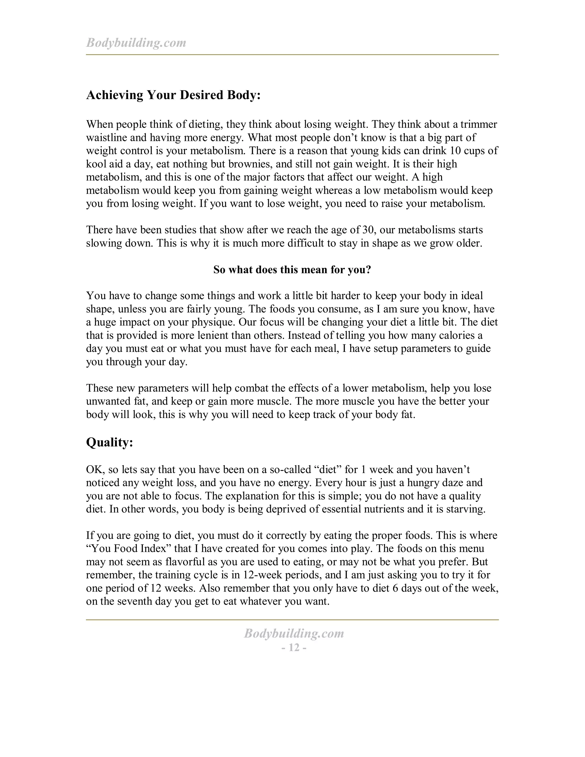 Bodybuilding.com
Bodybuilding.com
- 12 -
Achieving Your Desired Body:
When people think of dieting, they think about losing weight. They think about a trimmer
waistline and having more energy. What most people don’t know is that a big part of
weight control is your metabolism. There is a reason that young kids can drink 10 cups of
kool aid a day, eat nothing but brownies, and still not gain weight. It is their high
metabolism, and this is one of the major factors that affect our weight. A high
metabolism would keep you from gaining weight whereas a low metabolism would keep
you from losing weight. If you want to lose weight, you need to raise your metabolism.
There have been studies that show after we reach the age of 30, our metabolisms starts
slowing down. This is why it is much more difficult to stay in shape as we grow older.
So what does this mean for you?
You have to change some things and work a little bit harder to keep your body in ideal
shape, unless you are fairly young. The foods you consume, as I am sure you know, have
a huge impact on your physique. Our focus will be changing your diet a little bit. The diet
that is provided is more lenient than others. Instead of telling you how many calories a
day you must eat or what you must have for each meal, I have setup parameters to guide
you through your day.
These new parameters will help combat the effects of a lower metabolism, help you lose
unwanted fat, and keep or gain more muscle. The more muscle you have the better your
body will look, this is why you will need to keep track of your body fat.
Quality:
OK, so lets say that you have been on a so-called “diet” for 1 week and you haven’t
noticed any weight loss, and you have no energy. Every hour is just a hungry daze and
you are not able to focus. The explanation for this is simple; you do not have a quality
diet. In other words, you body is being deprived of essential nutrients and it is starving.
If you are going to diet, you must do it correctly by eating the proper foods. This is where
“You Food Index” that I have created for you comes into play. The foods on this menu
may not seem as flavorful as you are used to eating, or may not be what you prefer. But
remember, the training cycle is in 12-week periods, and I am just asking you to try it for
one period of 12 weeks. Also remember that you only have to diet 6 days out of the week,
on the seventh day you get to eat whatever you want.
 