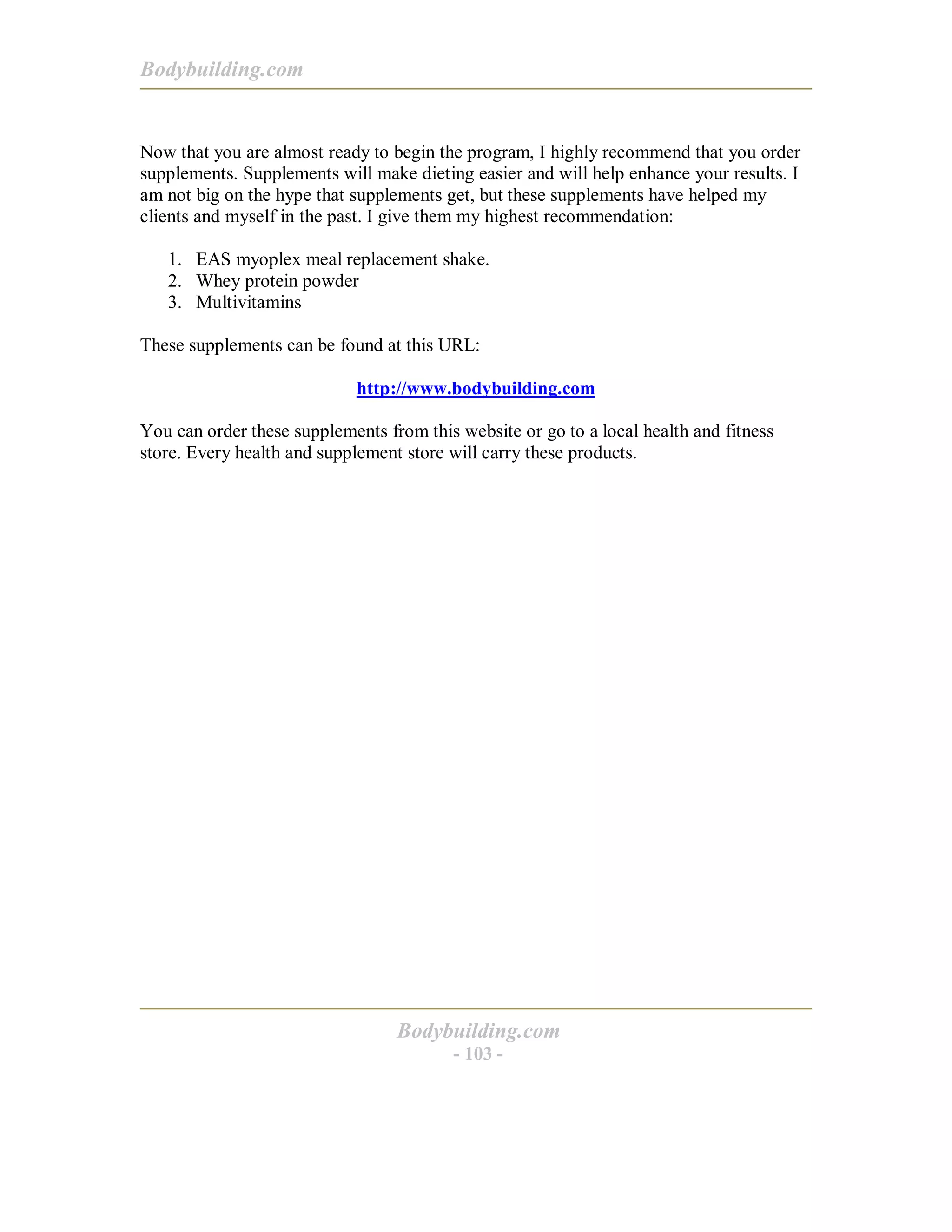 Bodybuilding.com
Bodybuilding.com
- 103 -
Now that you are almost ready to begin the program, I highly recommend that you order
supplements. Supplements will make dieting easier and will help enhance your results. I
am not big on the hype that supplements get, but these supplements have helped my
clients and myself in the past. I give them my highest recommendation:
1. EAS myoplex meal replacement shake.
2. Whey protein powder
3. Multivitamins
These supplements can be found at this URL:
http://www.bodybuilding.com
You can order these supplements from this website or go to a local health and fitness
store. Every health and supplement store will carry these products.
 