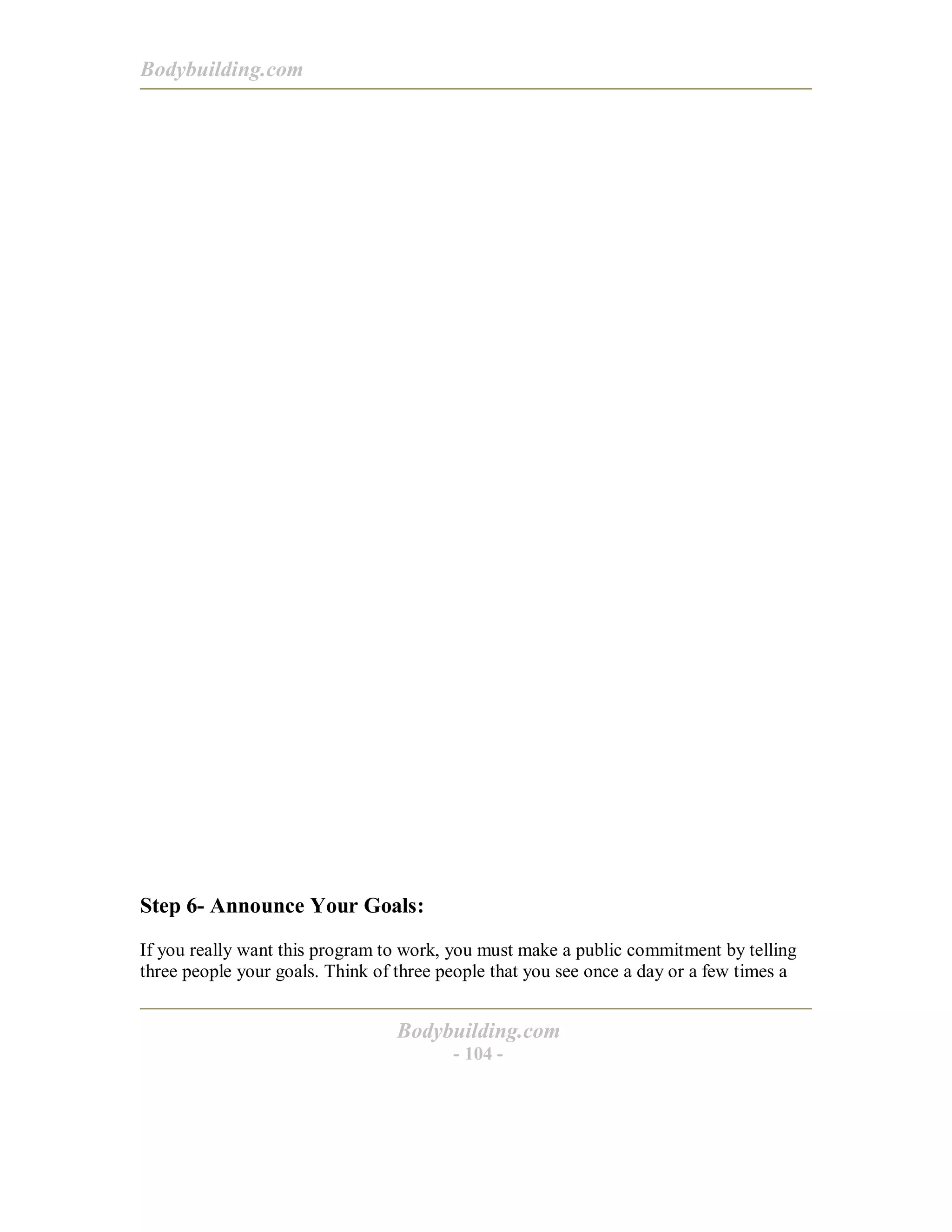Bodybuilding.com
Bodybuilding.com
- 104 -
Step 6- Announce Your Goals:
If you really want this program to work, you must make a public commitment by telling
three people your goals. Think of three people that you see once a day or a few times a
 