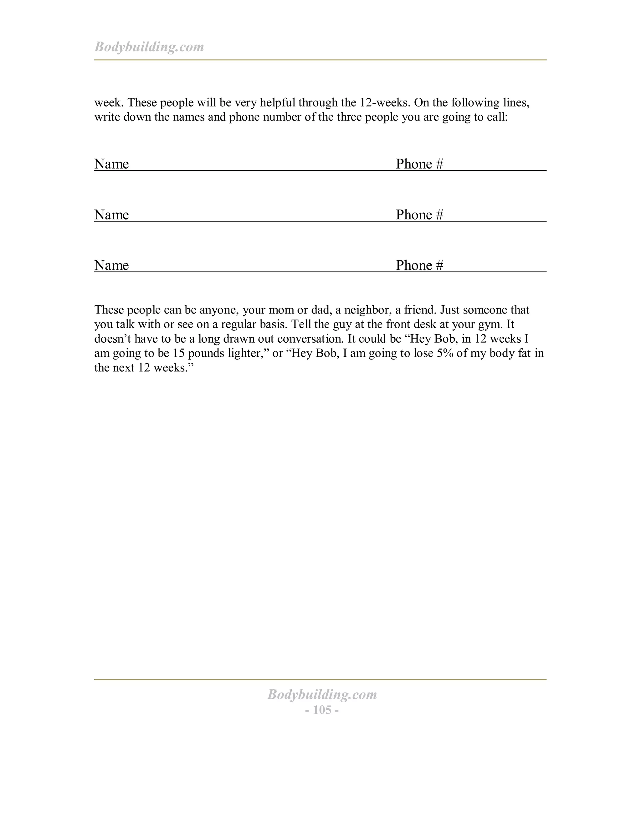 Bodybuilding.com
Bodybuilding.com
- 105 -
week. These people will be very helpful through the 12-weeks. On the following lines,
write down the names and phone number of the three people you are going to call:
Name Phone #
Name Phone #
Name Phone #
These people can be anyone, your mom or dad, a neighbor, a friend. Just someone that
you talk with or see on a regular basis. Tell the guy at the front desk at your gym. It
doesn’t have to be a long drawn out conversation. It could be “Hey Bob, in 12 weeks I
am going to be 15 pounds lighter,” or “Hey Bob, I am going to lose 5% of my body fat in
the next 12 weeks.”
 