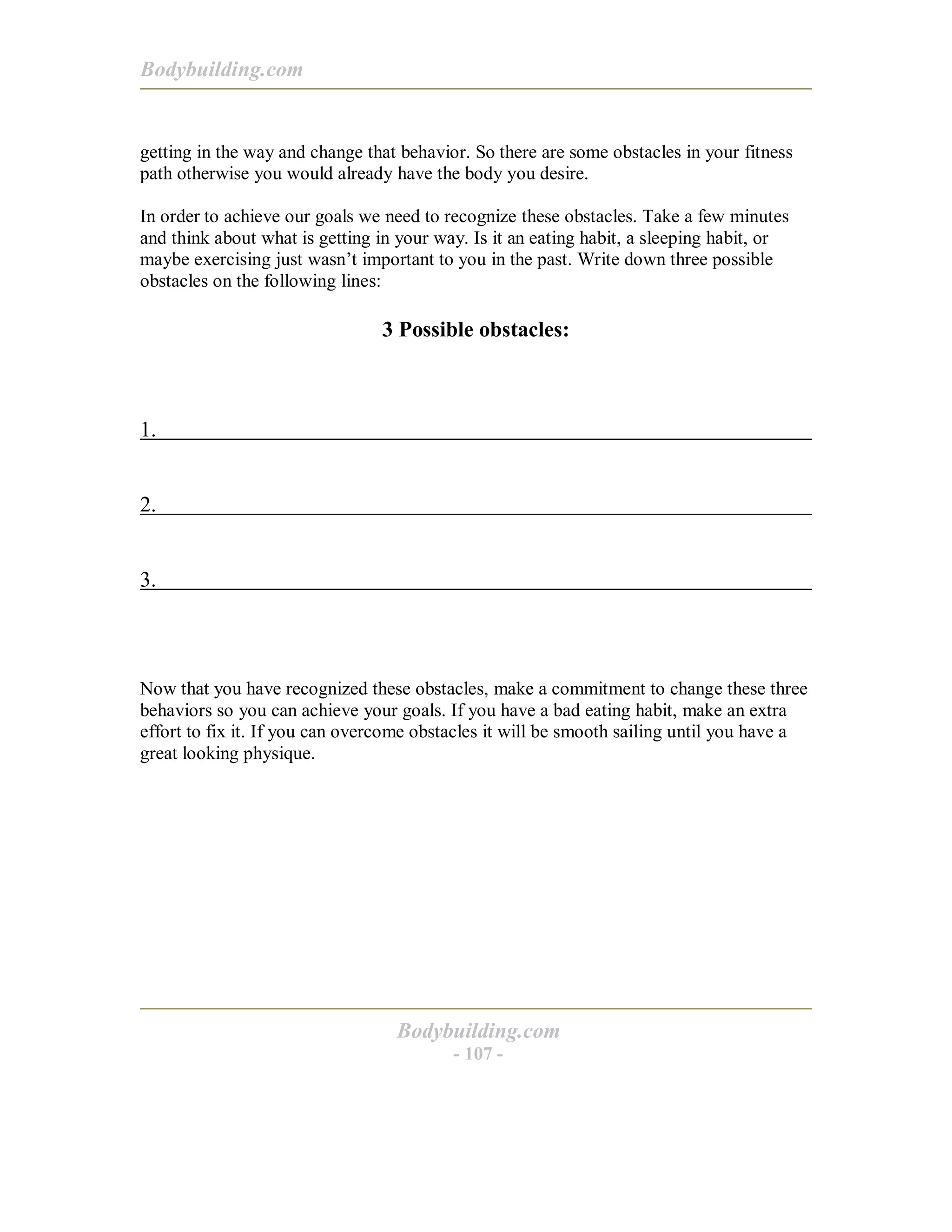 Bodybuilding.com
Bodybuilding.com
- 107 -
getting in the way and change that behavior. So there are some obstacles in your fitness
path otherwise you would already have the body you desire.
In order to achieve our goals we need to recognize these obstacles. Take a few minutes
and think about what is getting in your way. Is it an eating habit, a sleeping habit, or
maybe exercising just wasn’t important to you in the past. Write down three possible
obstacles on the following lines:
3 Possible obstacles:
1.
2.
3.
Now that you have recognized these obstacles, make a commitment to change these three
behaviors so you can achieve your goals. If you have a bad eating habit, make an extra
effort to fix it. If you can overcome obstacles it will be smooth sailing until you have a
great looking physique.
 