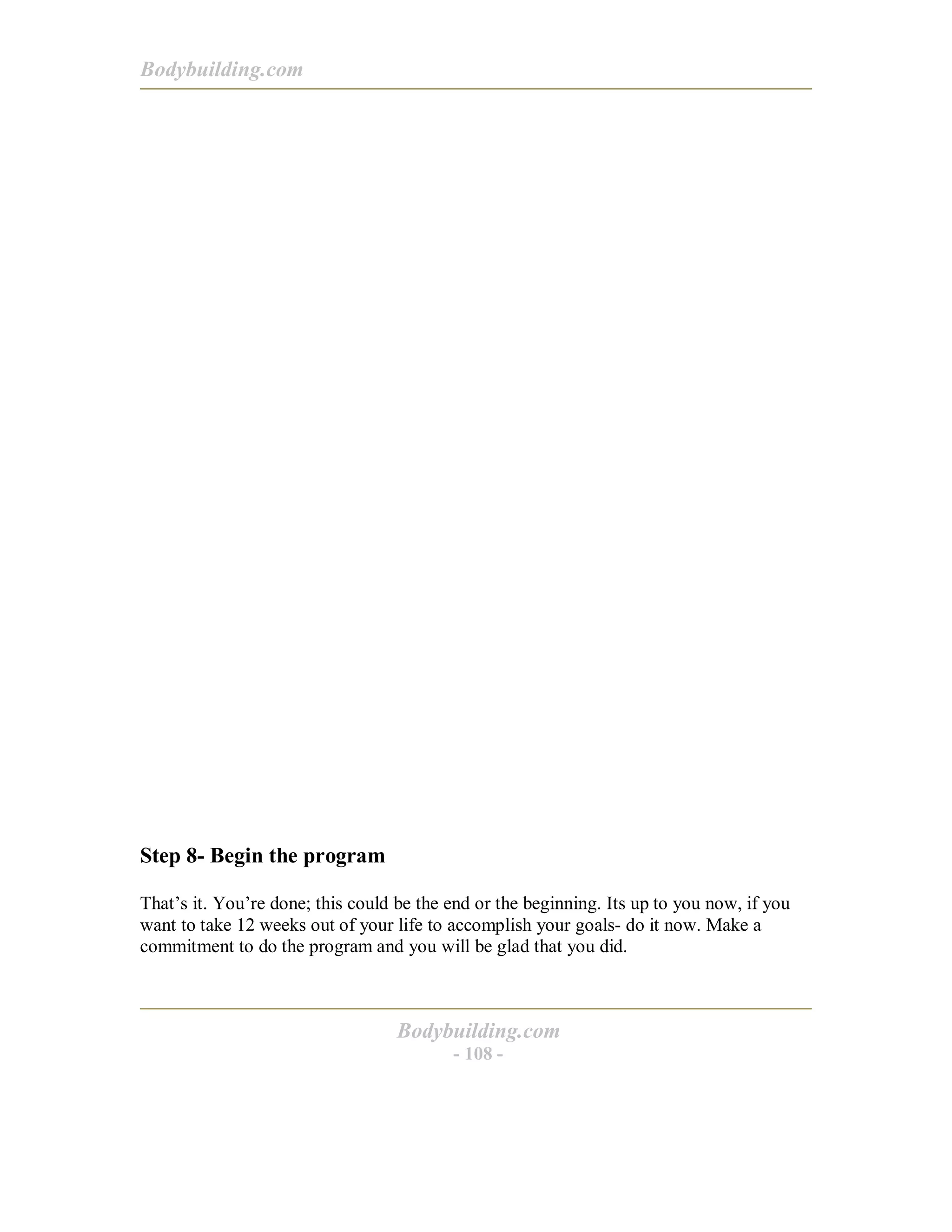 Bodybuilding.com
Bodybuilding.com
- 108 -
Step 8- Begin the program
That’s it. You’re done; this could be the end or the beginning. Its up to you now, if you
want to take 12 weeks out of your life to accomplish your goals- do it now. Make a
commitment to do the program and you will be glad that you did.
 