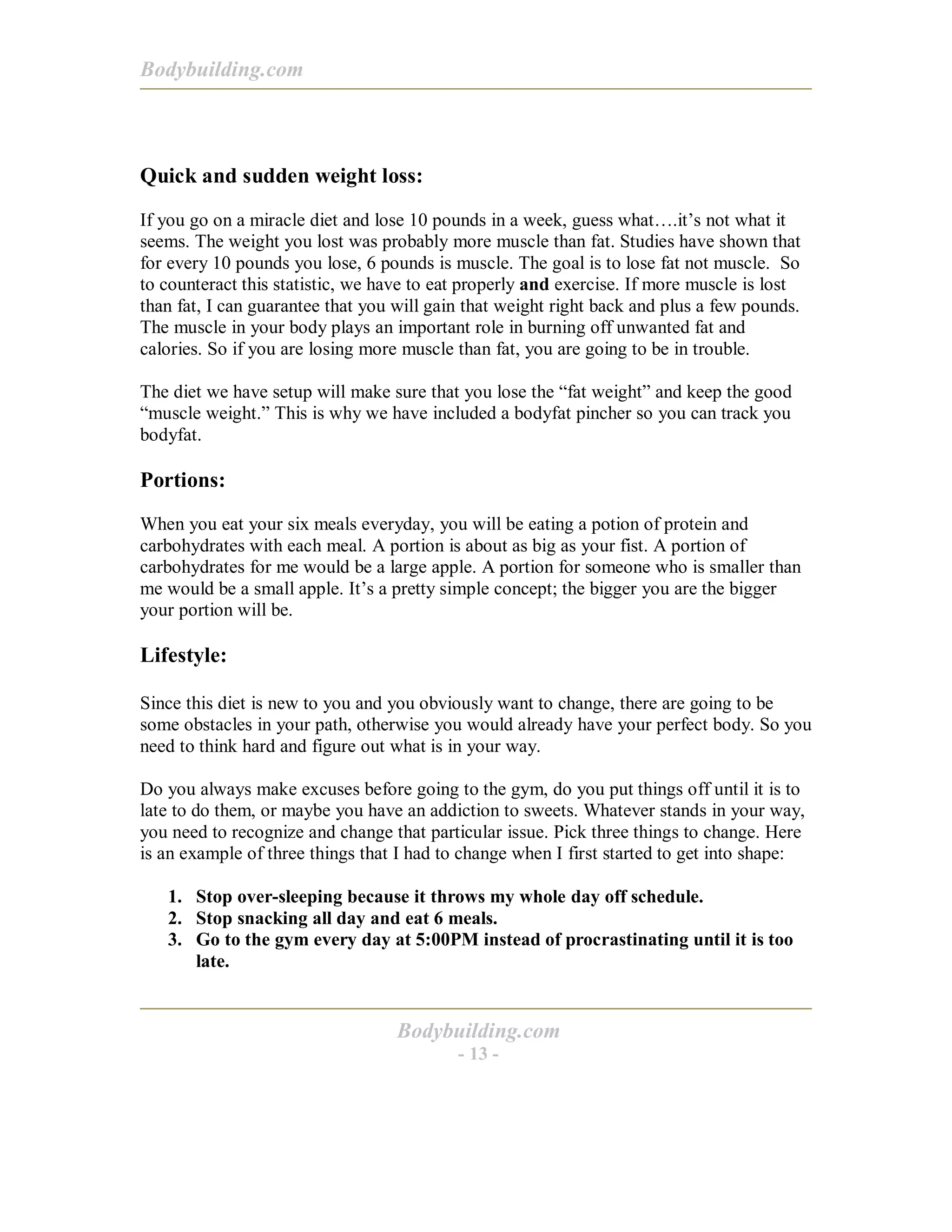 Bodybuilding.com
Bodybuilding.com
- 13 -
Quick and sudden weight loss:
If you go on a miracle diet and lose 10 pounds in a week, guess what….it’s not what it
seems. The weight you lost was probably more muscle than fat. Studies have shown that
for every 10 pounds you lose, 6 pounds is muscle. The goal is to lose fat not muscle. So
to counteract this statistic, we have to eat properly and exercise. If more muscle is lost
than fat, I can guarantee that you will gain that weight right back and plus a few pounds.
The muscle in your body plays an important role in burning off unwanted fat and
calories. So if you are losing more muscle than fat, you are going to be in trouble.
The diet we have setup will make sure that you lose the “fat weight” and keep the good
“muscle weight.” This is why we have included a bodyfat pincher so you can track you
bodyfat.
Portions:
When you eat your six meals everyday, you will be eating a potion of protein and
carbohydrates with each meal. A portion is about as big as your fist. A portion of
carbohydrates for me would be a large apple. A portion for someone who is smaller than
me would be a small apple. It’s a pretty simple concept; the bigger you are the bigger
your portion will be.
Lifestyle:
Since this diet is new to you and you obviously want to change, there are going to be
some obstacles in your path, otherwise you would already have your perfect body. So you
need to think hard and figure out what is in your way.
Do you always make excuses before going to the gym, do you put things off until it is to
late to do them, or maybe you have an addiction to sweets. Whatever stands in your way,
you need to recognize and change that particular issue. Pick three things to change. Here
is an example of three things that I had to change when I first started to get into shape:
1. Stop over-sleeping because it throws my whole day off schedule.
2. Stop snacking all day and eat 6 meals.
3. Go to the gym every day at 5:00PM instead of procrastinating until it is too
late.
 