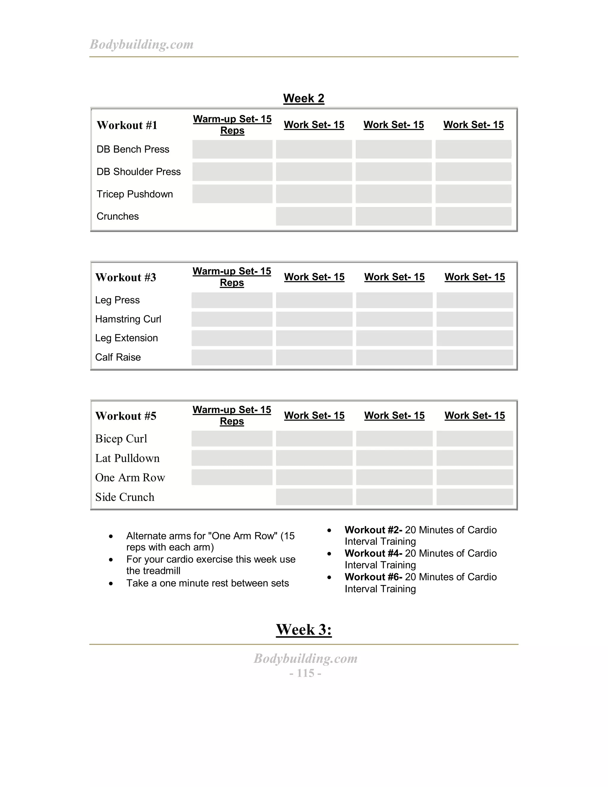 Bodybuilding.com
Bodybuilding.com
- 115 -
Week 2
Workout #1
Warm-up Set- 15
Reps
Work Set- 15 Work Set- 15 Work Set- 15
DB Bench Press
DB Shoulder Press
Tricep Pushdown
Crunches
Workout #3
Warm-up Set- 15
Reps
Work Set- 15 Work Set- 15 Work Set- 15
Leg Press
Hamstring Curl
Leg Extension
Calf Raise
Workout #5
Warm-up Set- 15
Reps
Work Set- 15 Work Set- 15 Work Set- 15
Bicep Curl
Lat Pulldown
One Arm Row
Side Crunch
• Alternate arms for "One Arm Row" (15
reps with each arm)
• For your cardio exercise this week use
the treadmill
• Take a one minute rest between sets
• Workout #2- 20 Minutes of Cardio
Interval Training
• Workout #4- 20 Minutes of Cardio
Interval Training
• Workout #6- 20 Minutes of Cardio
Interval Training
Week 3:
 