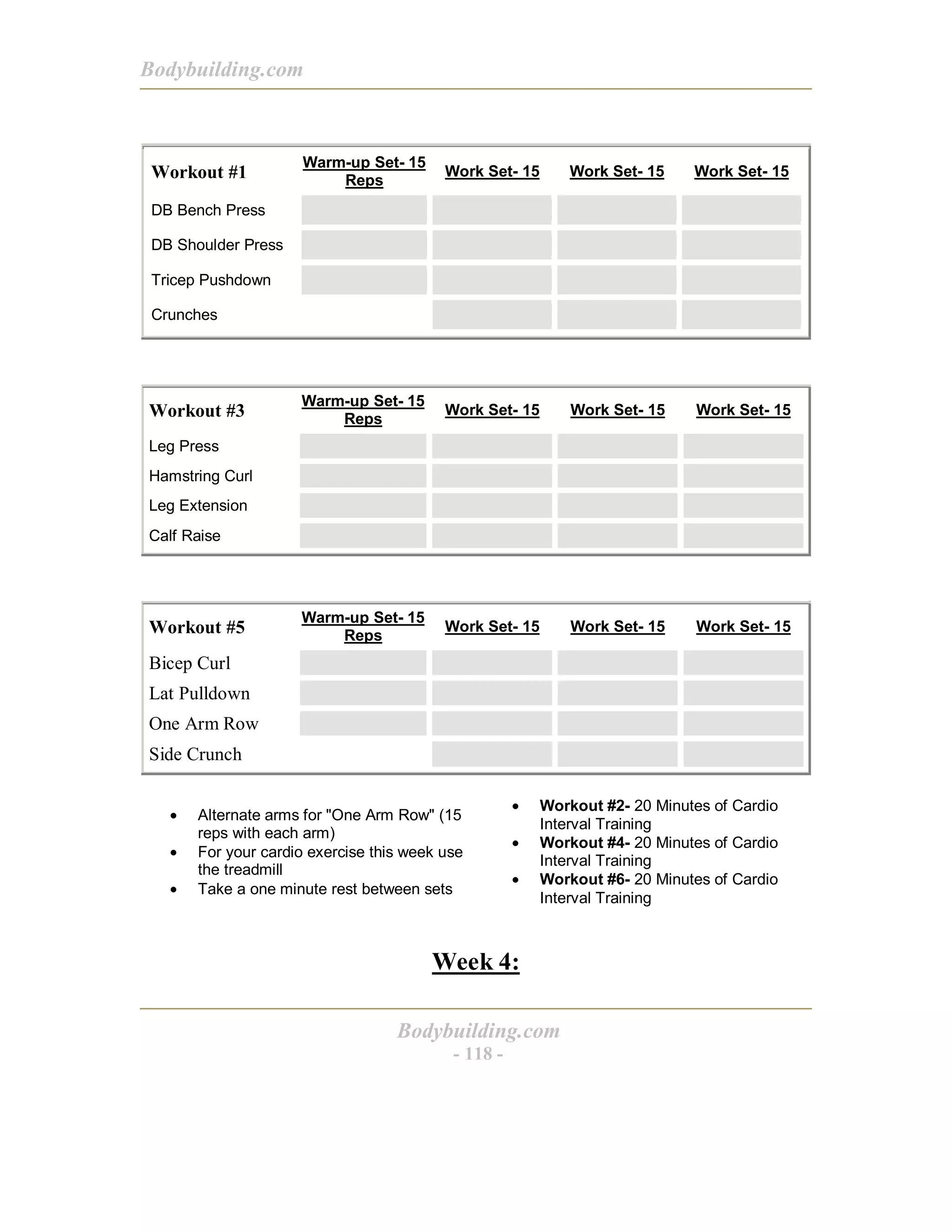 Bodybuilding.com
Bodybuilding.com
- 118 -
Workout #1
Warm-up Set- 15
Reps
Work Set- 15 Work Set- 15 Work Set- 15
DB Bench Press
DB Shoulder Press
Tricep Pushdown
Crunches
Workout #3
Warm-up Set- 15
Reps
Work Set- 15 Work Set- 15 Work Set- 15
Leg Press
Hamstring Curl
Leg Extension
Calf Raise
Workout #5
Warm-up Set- 15
Reps
Work Set- 15 Work Set- 15 Work Set- 15
Bicep Curl
Lat Pulldown
One Arm Row
Side Crunch
• Alternate arms for "One Arm Row" (15
reps with each arm)
• For your cardio exercise this week use
the treadmill
• Take a one minute rest between sets
• Workout #2- 20 Minutes of Cardio
Interval Training
• Workout #4- 20 Minutes of Cardio
Interval Training
• Workout #6- 20 Minutes of Cardio
Interval Training
Week 4:
 