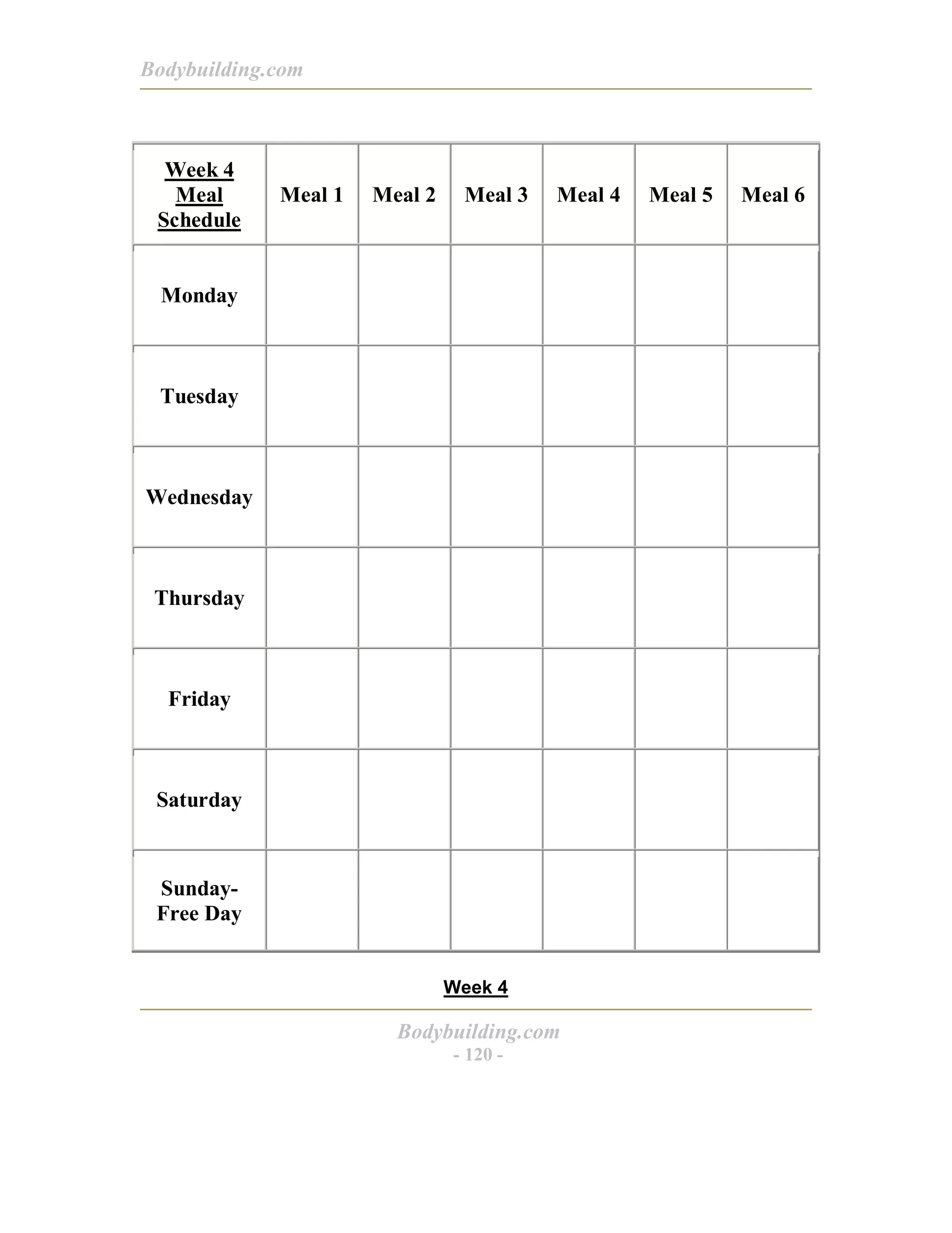 Bodybuilding.com
Bodybuilding.com
- 120 -
Week 4
Meal
Schedule
Meal 1 Meal 2 Meal 3 Meal 4 Meal 5 Meal 6
Monday
Tuesday
Wednesday
Thursday
Friday
Saturday
Sunday-
Free Day
Week 4
 