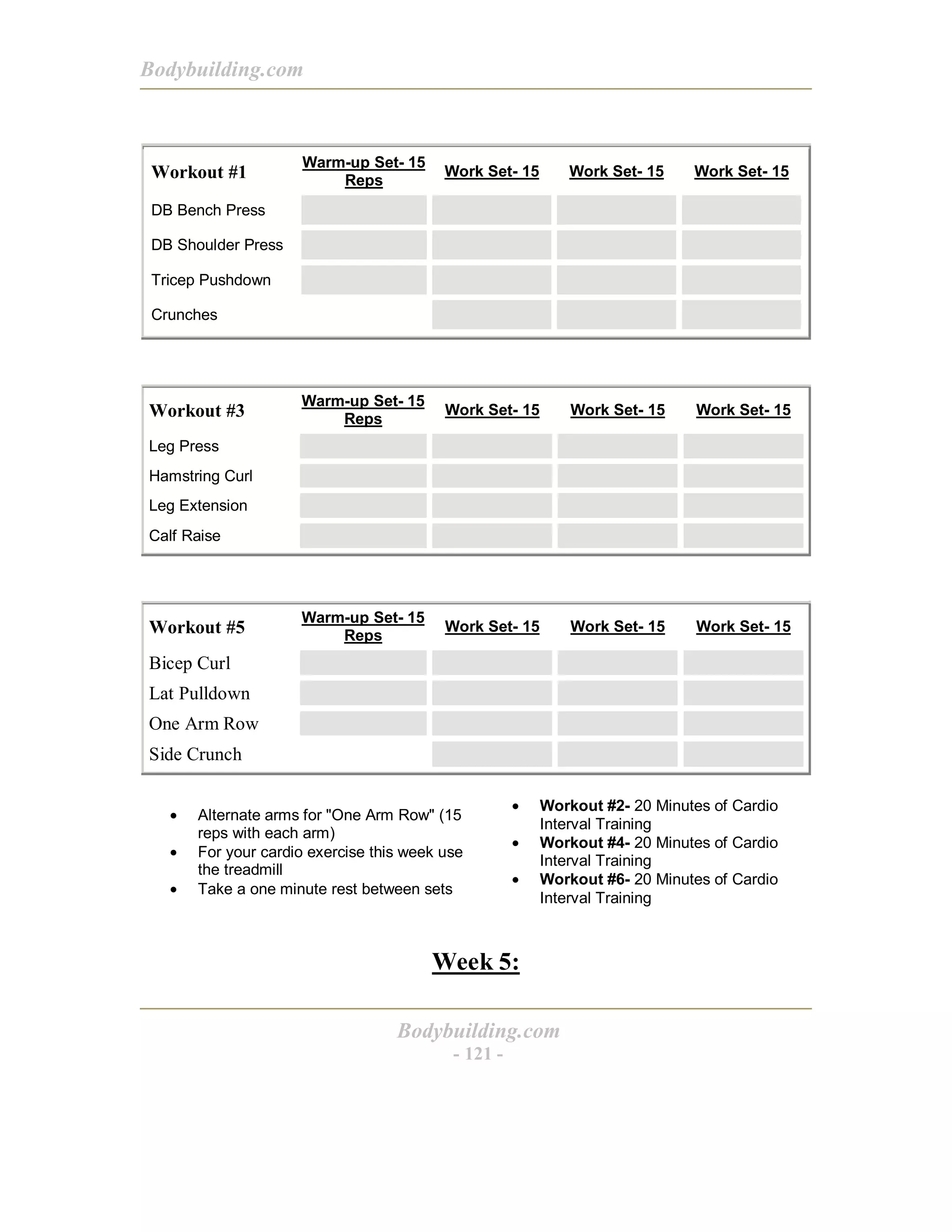 Bodybuilding.com
Bodybuilding.com
- 121 -
Workout #1
Warm-up Set- 15
Reps
Work Set- 15 Work Set- 15 Work Set- 15
DB Bench Press
DB Shoulder Press
Tricep Pushdown
Crunches
Workout #3
Warm-up Set- 15
Reps
Work Set- 15 Work Set- 15 Work Set- 15
Leg Press
Hamstring Curl
Leg Extension
Calf Raise
Workout #5
Warm-up Set- 15
Reps
Work Set- 15 Work Set- 15 Work Set- 15
Bicep Curl
Lat Pulldown
One Arm Row
Side Crunch
• Alternate arms for "One Arm Row" (15
reps with each arm)
• For your cardio exercise this week use
the treadmill
• Take a one minute rest between sets
• Workout #2- 20 Minutes of Cardio
Interval Training
• Workout #4- 20 Minutes of Cardio
Interval Training
• Workout #6- 20 Minutes of Cardio
Interval Training
Week 5:
 