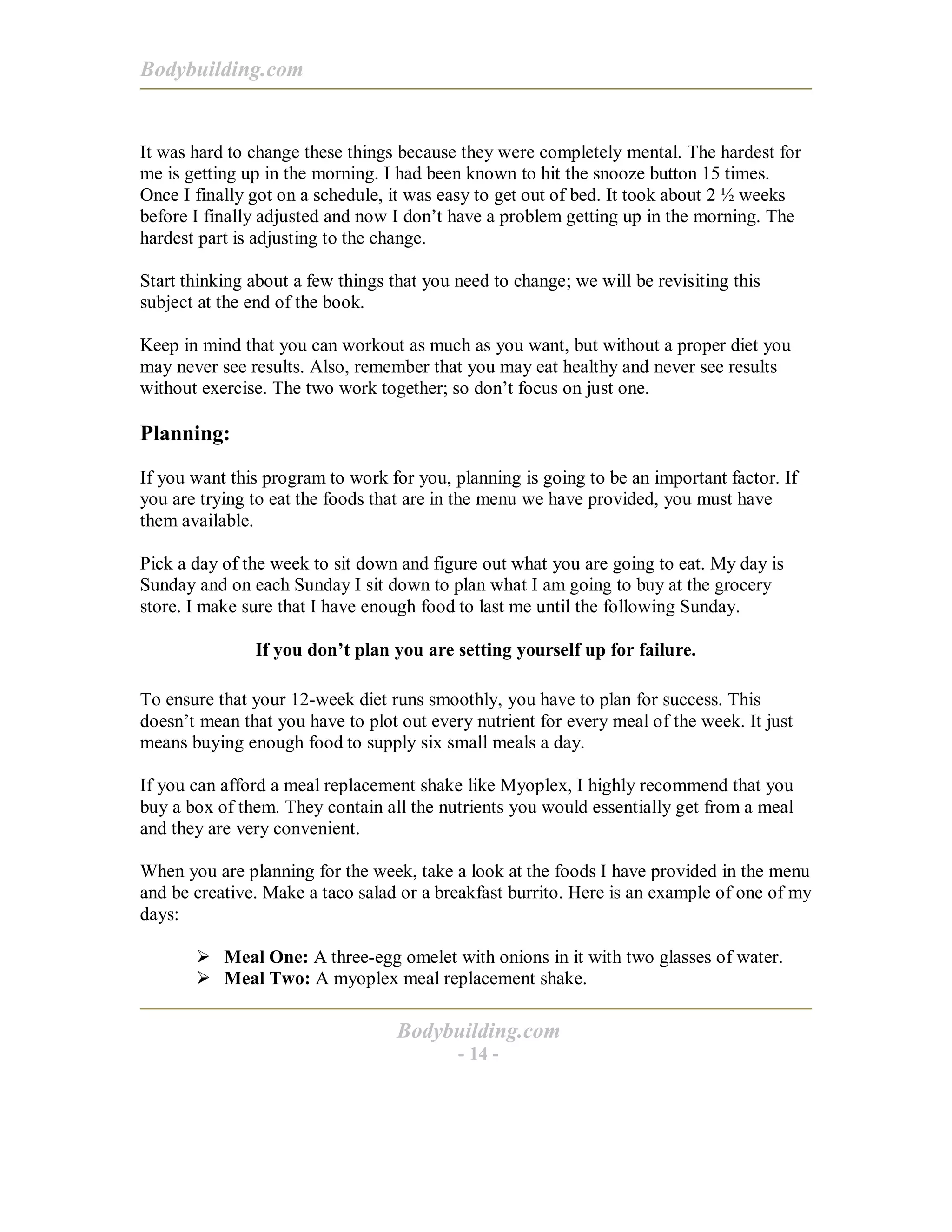 Bodybuilding.com
Bodybuilding.com
- 14 -
It was hard to change these things because they were completely mental. The hardest for
me is getting up in the morning. I had been known to hit the snooze button 15 times.
Once I finally got on a schedule, it was easy to get out of bed. It took about 2 ½ weeks
before I finally adjusted and now I don’t have a problem getting up in the morning. The
hardest part is adjusting to the change.
Start thinking about a few things that you need to change; we will be revisiting this
subject at the end of the book.
Keep in mind that you can workout as much as you want, but without a proper diet you
may never see results. Also, remember that you may eat healthy and never see results
without exercise. The two work together; so don’t focus on just one.
Planning:
If you want this program to work for you, planning is going to be an important factor. If
you are trying to eat the foods that are in the menu we have provided, you must have
them available.
Pick a day of the week to sit down and figure out what you are going to eat. My day is
Sunday and on each Sunday I sit down to plan what I am going to buy at the grocery
store. I make sure that I have enough food to last me until the following Sunday.
If you don’t plan you are setting yourself up for failure.
To ensure that your 12-week diet runs smoothly, you have to plan for success. This
doesn’t mean that you have to plot out every nutrient for every meal of the week. It just
means buying enough food to supply six small meals a day.
If you can afford a meal replacement shake like Myoplex, I highly recommend that you
buy a box of them. They contain all the nutrients you would essentially get from a meal
and they are very convenient.
When you are planning for the week, take a look at the foods I have provided in the menu
and be creative. Make a taco salad or a breakfast burrito. Here is an example of one of my
days:
! Meal One: A three-egg omelet with onions in it with two glasses of water.
! Meal Two: A myoplex meal replacement shake.
 
