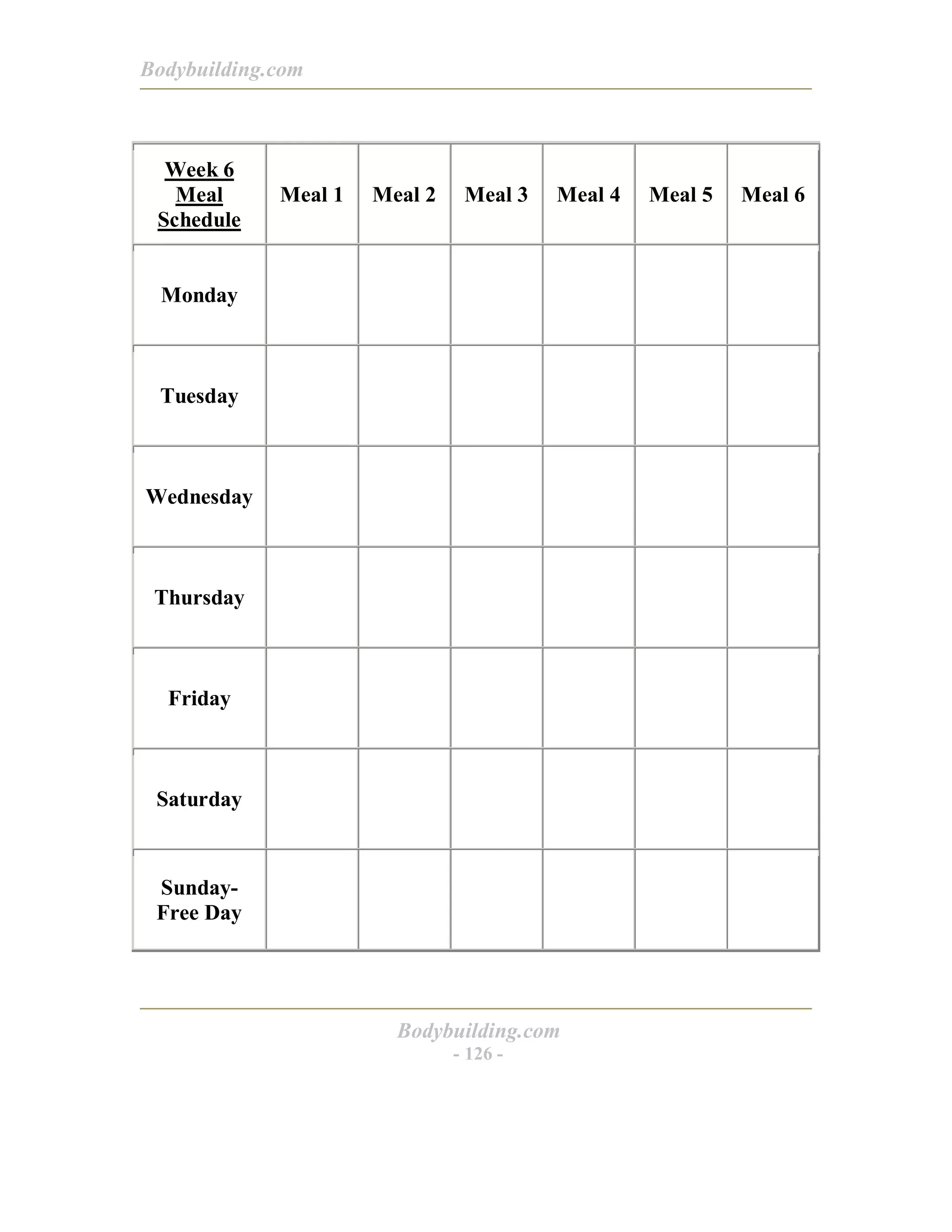 Bodybuilding.com
Bodybuilding.com
- 126 -
Week 6
Meal
Schedule
Meal 1 Meal 2 Meal 3 Meal 4 Meal 5 Meal 6
Monday
Tuesday
Wednesday
Thursday
Friday
Saturday
Sunday-
Free Day
 