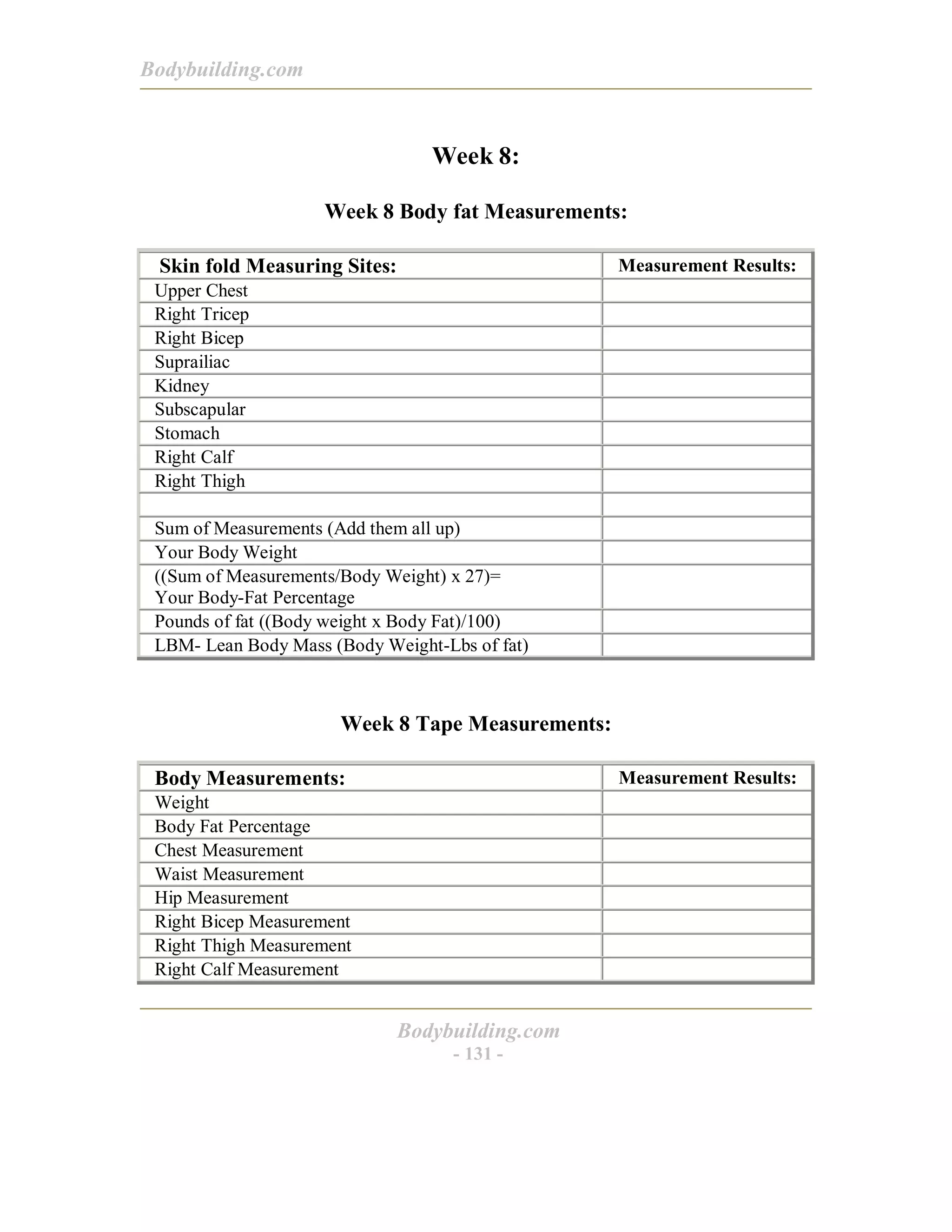 Bodybuilding.com
Bodybuilding.com
- 131 -
Week 8:
Week 8 Body fat Measurements:
Skin fold Measuring Sites: Measurement Results:
Upper Chest
Right Tricep
Right Bicep
Suprailiac
Kidney
Subscapular
Stomach
Right Calf
Right Thigh
Sum of Measurements (Add them all up)
Your Body Weight
((Sum of Measurements/Body Weight) x 27)=
Your Body-Fat Percentage
Pounds of fat ((Body weight x Body Fat)/100)
LBM- Lean Body Mass (Body Weight-Lbs of fat)
Week 8 Tape Measurements:
Body Measurements: Measurement Results:
Weight
Body Fat Percentage
Chest Measurement
Waist Measurement
Hip Measurement
Right Bicep Measurement
Right Thigh Measurement
Right Calf Measurement
 