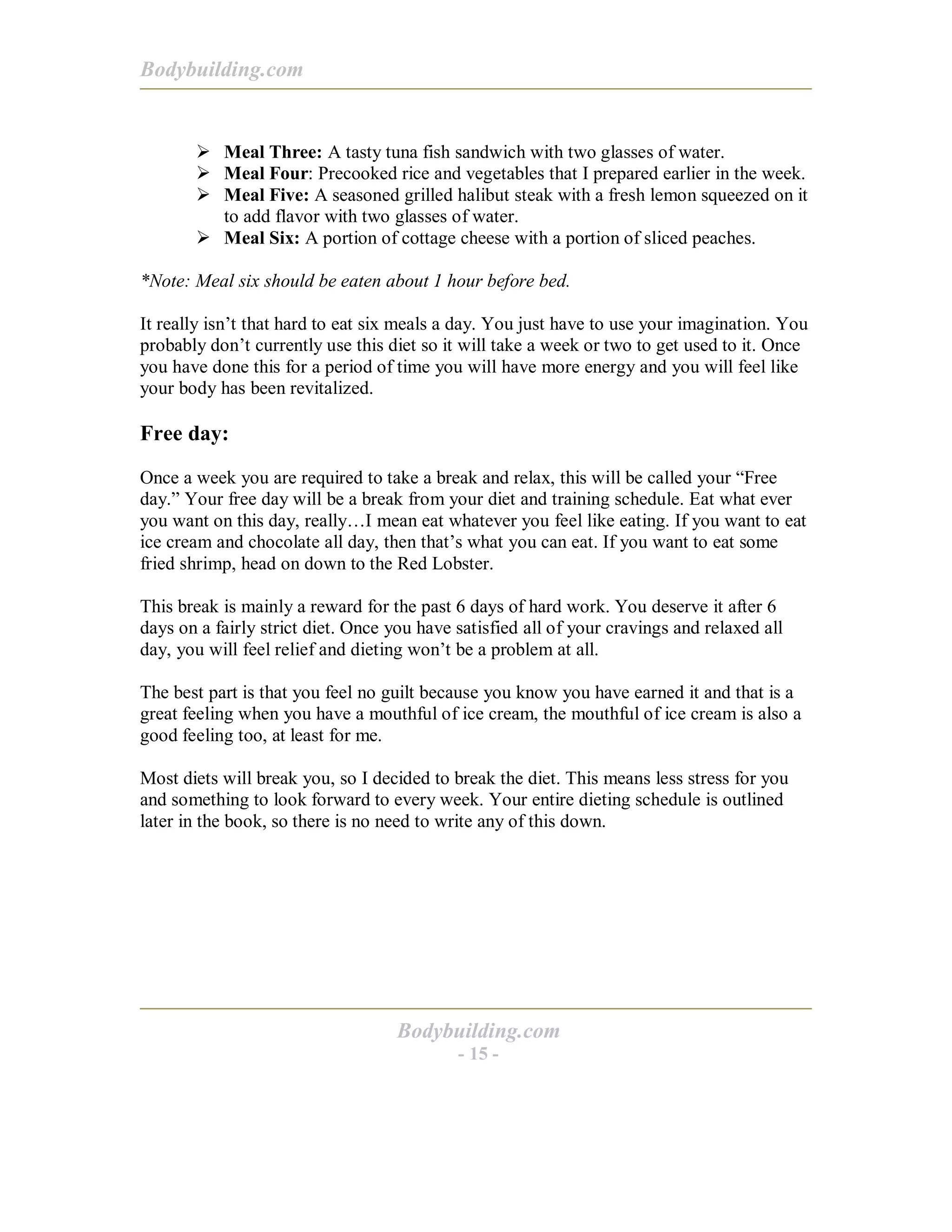 Bodybuilding.com
Bodybuilding.com
- 15 -
! Meal Three: A tasty tuna fish sandwich with two glasses of water.
! Meal Four: Precooked rice and vegetables that I prepared earlier in the week.
! Meal Five: A seasoned grilled halibut steak with a fresh lemon squeezed on it
to add flavor with two glasses of water.
! Meal Six: A portion of cottage cheese with a portion of sliced peaches.
*Note: Meal six should be eaten about 1 hour before bed.
It really isn’t that hard to eat six meals a day. You just have to use your imagination. You
probably don’t currently use this diet so it will take a week or two to get used to it. Once
you have done this for a period of time you will have more energy and you will feel like
your body has been revitalized.
Free day:
Once a week you are required to take a break and relax, this will be called your “Free
day.” Your free day will be a break from your diet and training schedule. Eat what ever
you want on this day, really…I mean eat whatever you feel like eating. If you want to eat
ice cream and chocolate all day, then that’s what you can eat. If you want to eat some
fried shrimp, head on down to the Red Lobster.
This break is mainly a reward for the past 6 days of hard work. You deserve it after 6
days on a fairly strict diet. Once you have satisfied all of your cravings and relaxed all
day, you will feel relief and dieting won’t be a problem at all.
The best part is that you feel no guilt because you know you have earned it and that is a
great feeling when you have a mouthful of ice cream, the mouthful of ice cream is also a
good feeling too, at least for me.
Most diets will break you, so I decided to break the diet. This means less stress for you
and something to look forward to every week. Your entire dieting schedule is outlined
later in the book, so there is no need to write any of this down.
 