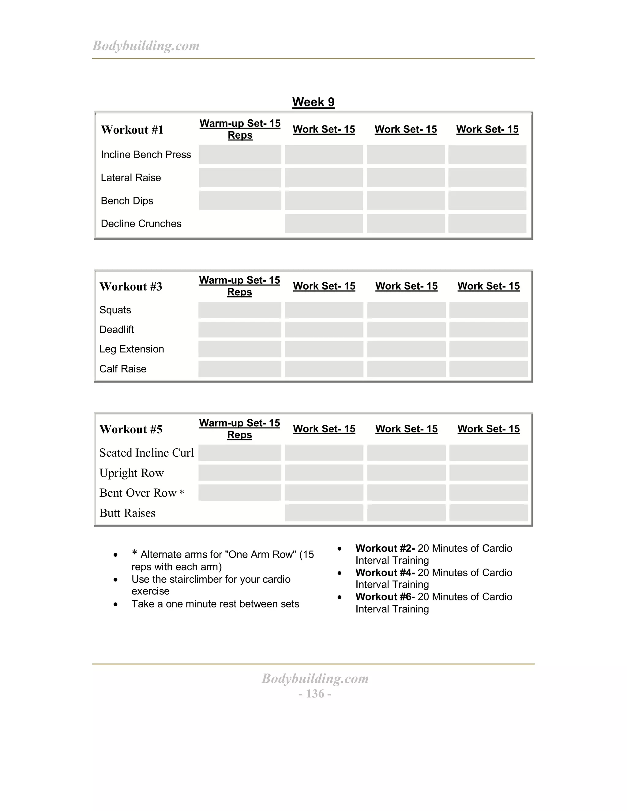 Bodybuilding.com
Bodybuilding.com
- 136 -
Week 9
Workout #1
Warm-up Set- 15
Reps
Work Set- 15 Work Set- 15 Work Set- 15
Incline Bench Press
Lateral Raise
Bench Dips
Decline Crunches
Workout #3
Warm-up Set- 15
Reps
Work Set- 15 Work Set- 15 Work Set- 15
Squats
Deadlift
Leg Extension
Calf Raise
Workout #5
Warm-up Set- 15
Reps
Work Set- 15 Work Set- 15 Work Set- 15
Seated Incline Curl
Upright Row
Bent Over Row *
Butt Raises
• * Alternate arms for "One Arm Row" (15
reps with each arm)
• Use the stairclimber for your cardio
exercise
• Take a one minute rest between sets
• Workout #2- 20 Minutes of Cardio
Interval Training
• Workout #4- 20 Minutes of Cardio
Interval Training
• Workout #6- 20 Minutes of Cardio
Interval Training
 