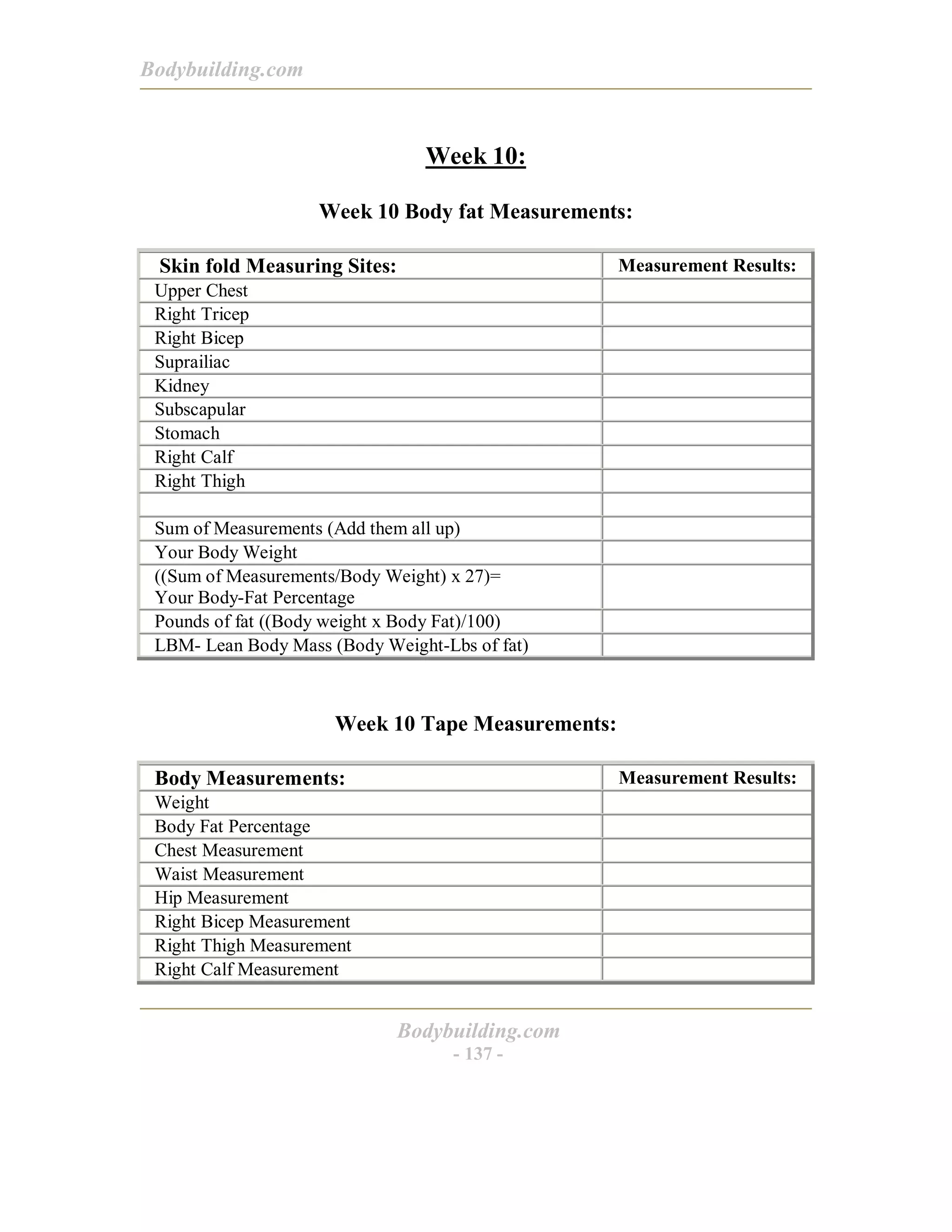 Bodybuilding.com
Bodybuilding.com
- 137 -
Week 10:
Week 10 Body fat Measurements:
Skin fold Measuring Sites: Measurement Results:
Upper Chest
Right Tricep
Right Bicep
Suprailiac
Kidney
Subscapular
Stomach
Right Calf
Right Thigh
Sum of Measurements (Add them all up)
Your Body Weight
((Sum of Measurements/Body Weight) x 27)=
Your Body-Fat Percentage
Pounds of fat ((Body weight x Body Fat)/100)
LBM- Lean Body Mass (Body Weight-Lbs of fat)
Week 10 Tape Measurements:
Body Measurements: Measurement Results:
Weight
Body Fat Percentage
Chest Measurement
Waist Measurement
Hip Measurement
Right Bicep Measurement
Right Thigh Measurement
Right Calf Measurement
 
