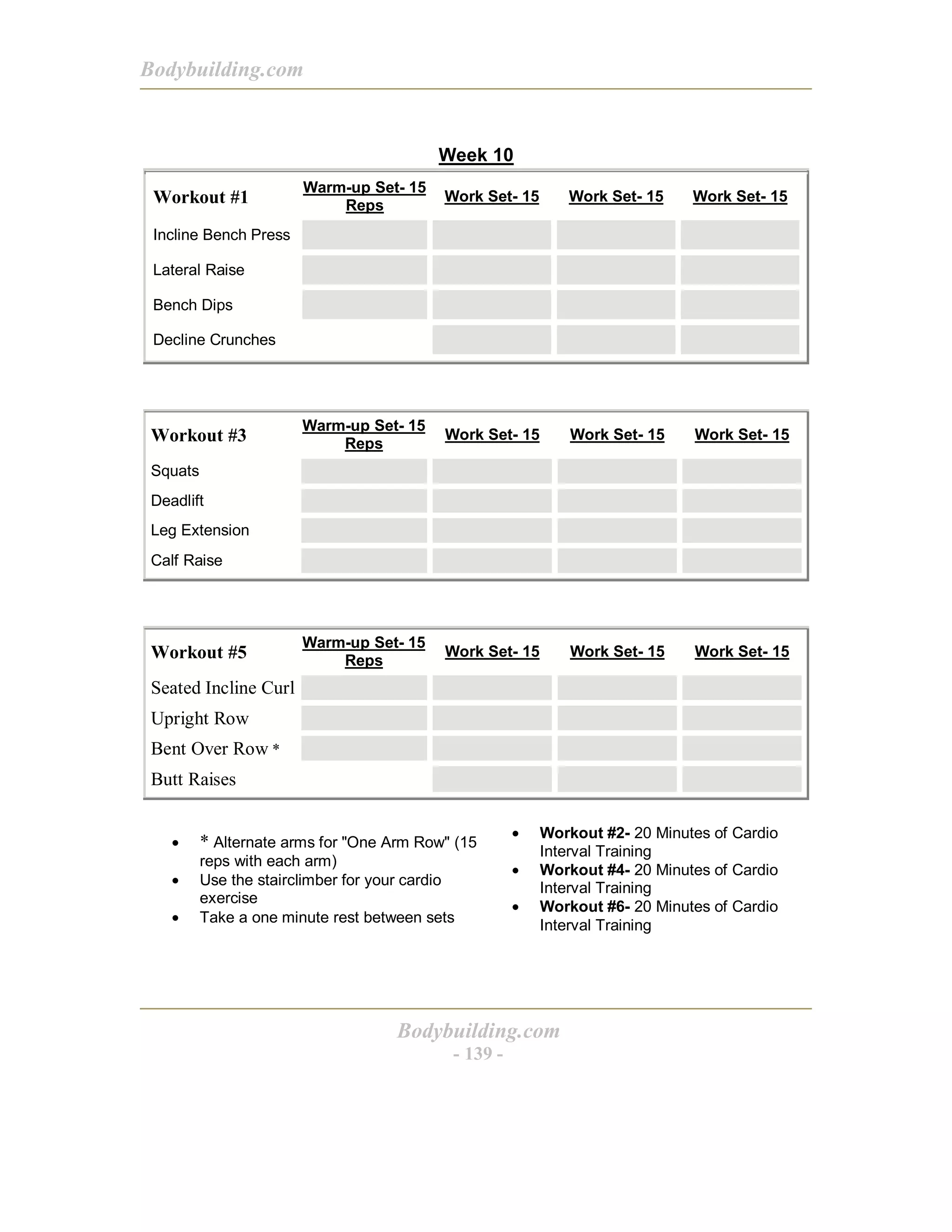 Bodybuilding.com
Bodybuilding.com
- 139 -
Week 10
Workout #1
Warm-up Set- 15
Reps
Work Set- 15 Work Set- 15 Work Set- 15
Incline Bench Press
Lateral Raise
Bench Dips
Decline Crunches
Workout #3
Warm-up Set- 15
Reps
Work Set- 15 Work Set- 15 Work Set- 15
Squats
Deadlift
Leg Extension
Calf Raise
Workout #5
Warm-up Set- 15
Reps
Work Set- 15 Work Set- 15 Work Set- 15
Seated Incline Curl
Upright Row
Bent Over Row *
Butt Raises
• * Alternate arms for "One Arm Row" (15
reps with each arm)
• Use the stairclimber for your cardio
exercise
• Take a one minute rest between sets
• Workout #2- 20 Minutes of Cardio
Interval Training
• Workout #4- 20 Minutes of Cardio
Interval Training
• Workout #6- 20 Minutes of Cardio
Interval Training
 