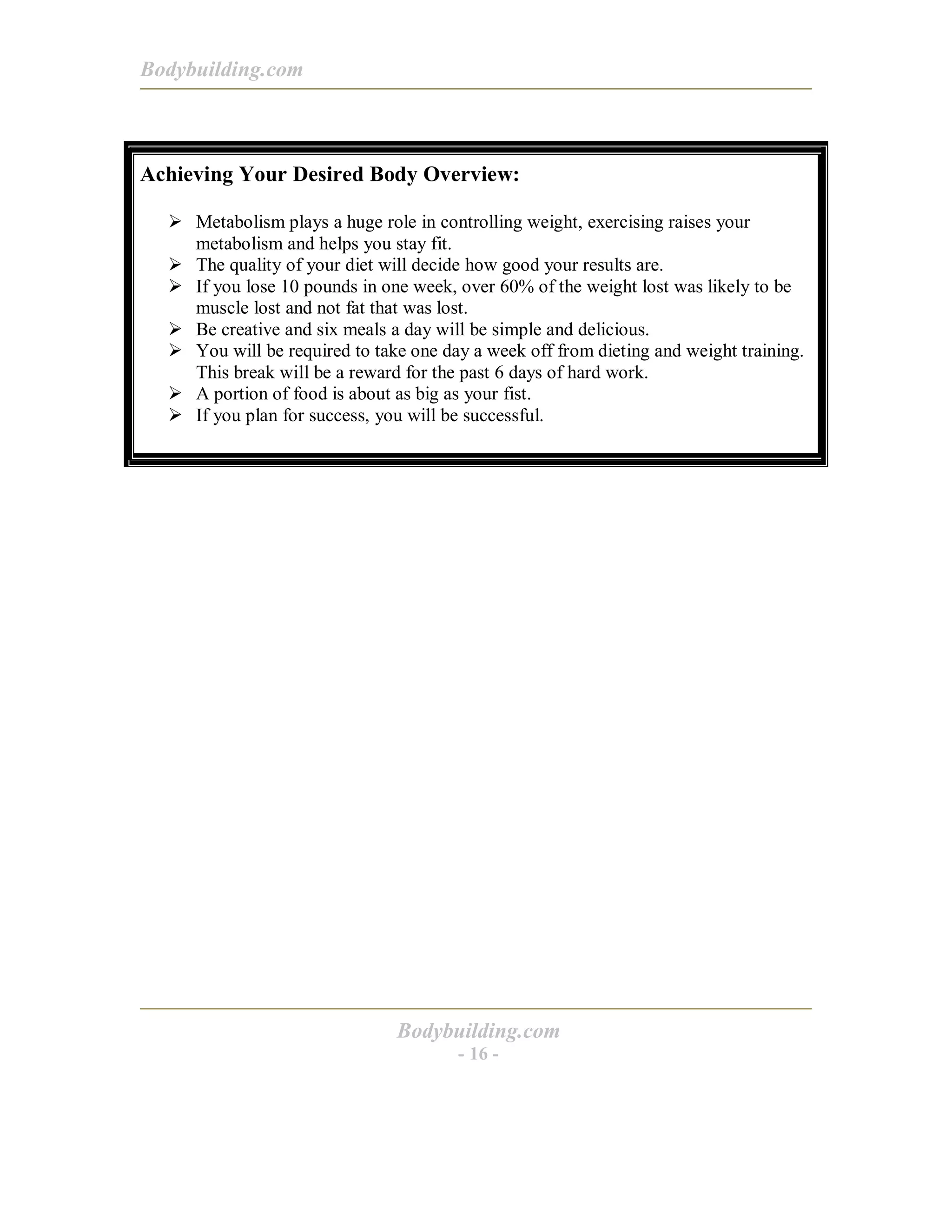 Bodybuilding.com
Bodybuilding.com
- 16 -
Achieving Your Desired Body Overview:
! Metabolism plays a huge role in controlling weight, exercising raises your
metabolism and helps you stay fit.
! The quality of your diet will decide how good your results are.
! If you lose 10 pounds in one week, over 60% of the weight lost was likely to be
muscle lost and not fat that was lost.
! Be creative and six meals a day will be simple and delicious.
! You will be required to take one day a week off from dieting and weight training.
This break will be a reward for the past 6 days of hard work.
! A portion of food is about as big as your fist.
! If you plan for success, you will be successful.
 