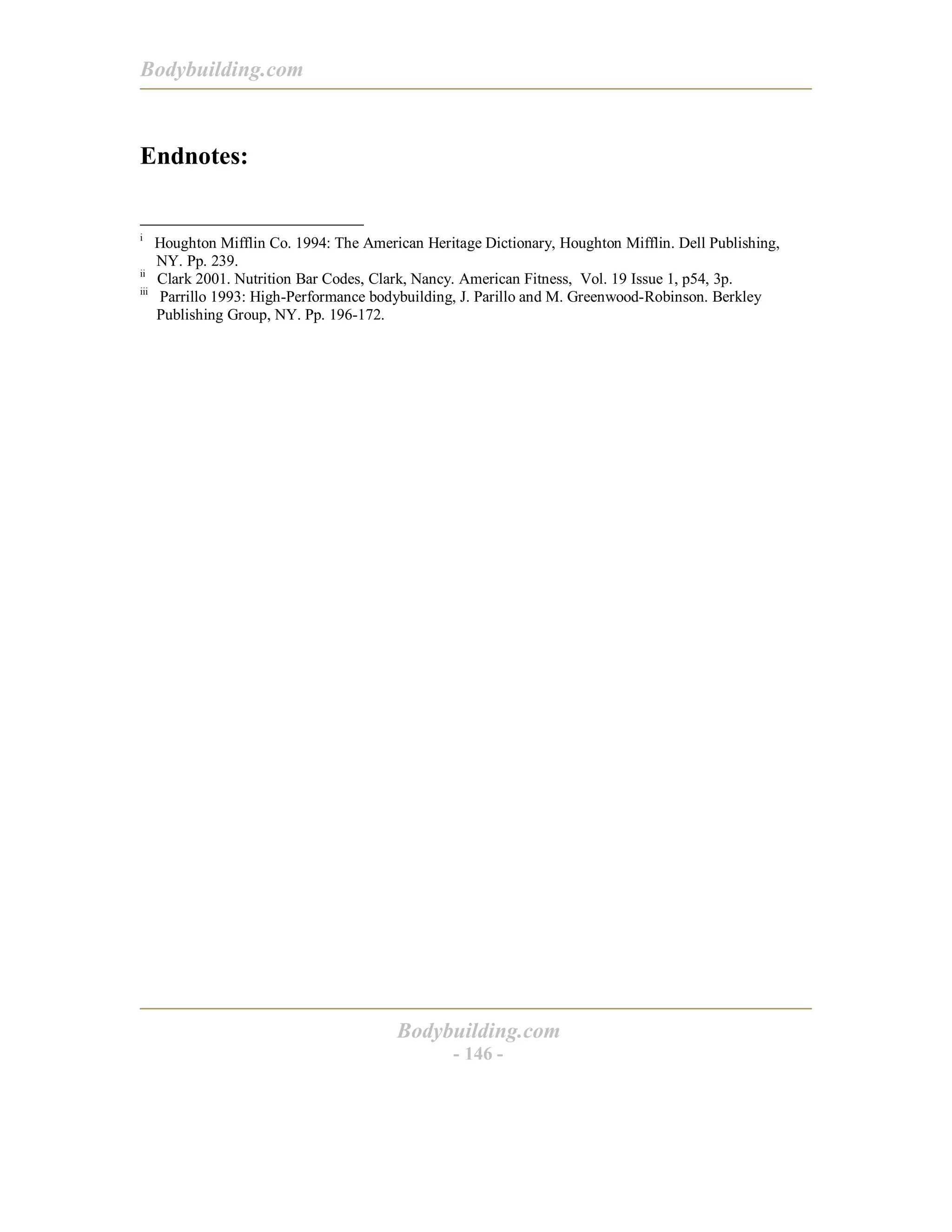 Bodybuilding.com
Bodybuilding.com
- 146 -
Endnotes:
i
Houghton Mifflin Co. 1994: The American Heritage Dictionary, Houghton Mifflin. Dell Publishing,
NY. Pp. 239.
ii
Clark 2001. Nutrition Bar Codes, Clark, Nancy. American Fitness, Vol. 19 Issue 1, p54, 3p.
iii
Parrillo 1993: High-Performance bodybuilding, J. Parillo and M. Greenwood-Robinson. Berkley
Publishing Group, NY. Pp. 196-172.
 
