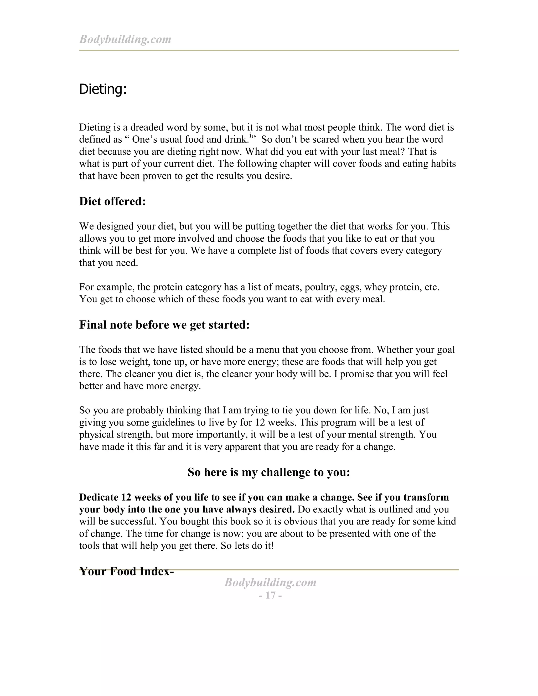Bodybuilding.com
Bodybuilding.com
- 17 -
Dieting:
Dieting is a dreaded word by some, but it is not what most people think. The word diet is
defined as “ One’s usual food and drink.i
” So don’t be scared when you hear the word
diet because you are dieting right now. What did you eat with your last meal? That is
what is part of your current diet. The following chapter will cover foods and eating habits
that have been proven to get the results you desire.
Diet offered:
We designed your diet, but you will be putting together the diet that works for you. This
allows you to get more involved and choose the foods that you like to eat or that you
think will be best for you. We have a complete list of foods that covers every category
that you need.
For example, the protein category has a list of meats, poultry, eggs, whey protein, etc.
You get to choose which of these foods you want to eat with every meal.
Final note before we get started:
The foods that we have listed should be a menu that you choose from. Whether your goal
is to lose weight, tone up, or have more energy; these are foods that will help you get
there. The cleaner you diet is, the cleaner your body will be. I promise that you will feel
better and have more energy.
So you are probably thinking that I am trying to tie you down for life. No, I am just
giving you some guidelines to live by for 12 weeks. This program will be a test of
physical strength, but more importantly, it will be a test of your mental strength. You
have made it this far and it is very apparent that you are ready for a change.
So here is my challenge to you:
Dedicate 12 weeks of you life to see if you can make a change. See if you transform
your body into the one you have always desired. Do exactly what is outlined and you
will be successful. You bought this book so it is obvious that you are ready for some kind
of change. The time for change is now; you are about to be presented with one of the
tools that will help you get there. So lets do it!
Your Food Index-
 