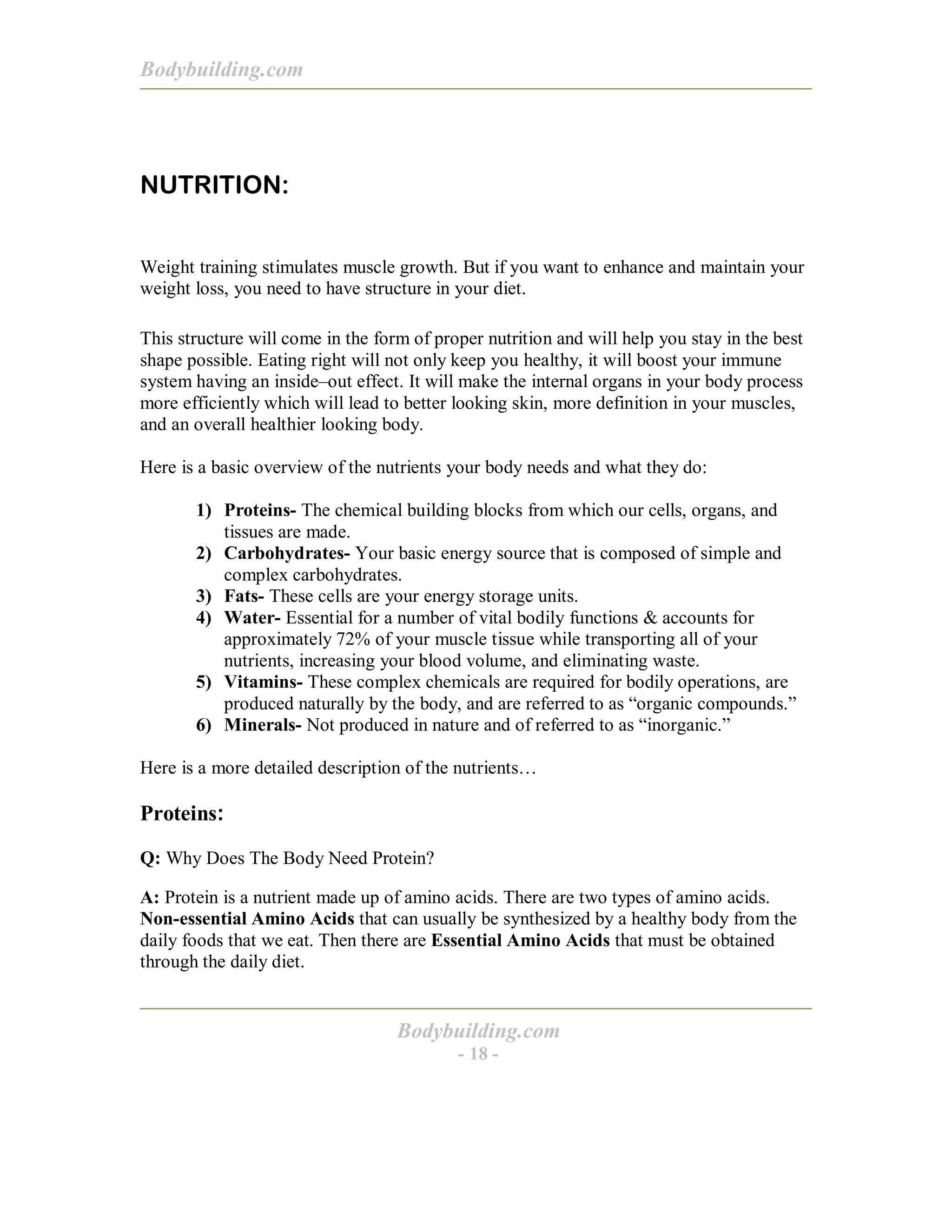 Bodybuilding.com
Bodybuilding.com
- 18 -
NUTRITION:
Weight training stimulates muscle growth. But if you want to enhance and maintain your
weight loss, you need to have structure in your diet.
This structure will come in the form of proper nutrition and will help you stay in the best
shape possible. Eating right will not only keep you healthy, it will boost your immune
system having an inside–out effect. It will make the internal organs in your body process
more efficiently which will lead to better looking skin, more definition in your muscles,
and an overall healthier looking body.
Here is a basic overview of the nutrients your body needs and what they do:
1) Proteins- The chemical building blocks from which our cells, organs, and
tissues are made.
2) Carbohydrates- Your basic energy source that is composed of simple and
complex carbohydrates.
3) Fats- These cells are your energy storage units.
4) Water- Essential for a number of vital bodily functions & accounts for
approximately 72% of your muscle tissue while transporting all of your
nutrients, increasing your blood volume, and eliminating waste.
5) Vitamins- These complex chemicals are required for bodily operations, are
produced naturally by the body, and are referred to as “organic compounds.”
6) Minerals- Not produced in nature and of referred to as “inorganic.”
Here is a more detailed description of the nutrients…
Proteins:
Q: Why Does The Body Need Protein?
A: Protein is a nutrient made up of amino acids. There are two types of amino acids.
Non-essential Amino Acids that can usually be synthesized by a healthy body from the
daily foods that we eat. Then there are Essential Amino Acids that must be obtained
through the daily diet.
 