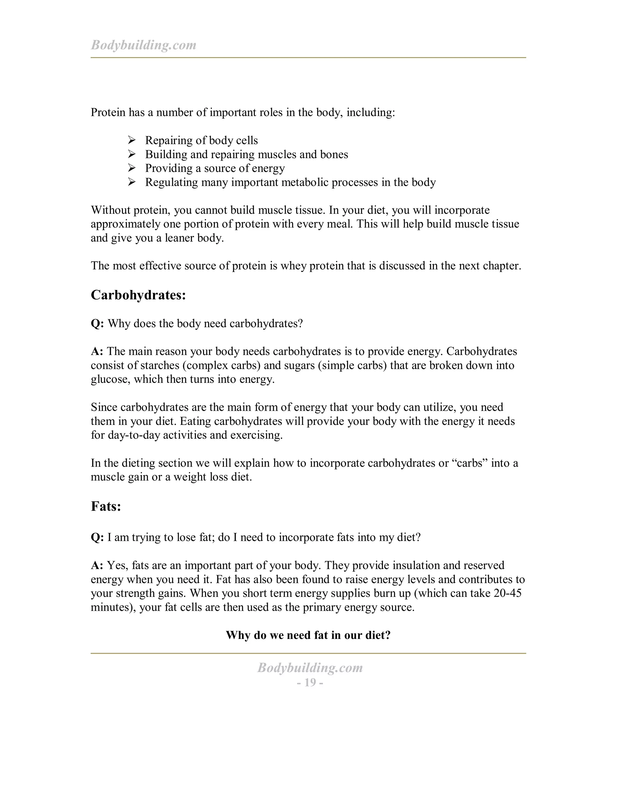 Bodybuilding.com
Bodybuilding.com
- 19 -
Protein has a number of important roles in the body, including:
! Repairing of body cells
! Building and repairing muscles and bones
! Providing a source of energy
! Regulating many important metabolic processes in the body
Without protein, you cannot build muscle tissue. In your diet, you will incorporate
approximately one portion of protein with every meal. This will help build muscle tissue
and give you a leaner body.
The most effective source of protein is whey protein that is discussed in the next chapter.
Carbohydrates:
Q: Why does the body need carbohydrates?
A: The main reason your body needs carbohydrates is to provide energy. Carbohydrates
consist of starches (complex carbs) and sugars (simple carbs) that are broken down into
glucose, which then turns into energy.
Since carbohydrates are the main form of energy that your body can utilize, you need
them in your diet. Eating carbohydrates will provide your body with the energy it needs
for day-to-day activities and exercising.
In the dieting section we will explain how to incorporate carbohydrates or “carbs” into a
muscle gain or a weight loss diet.
Fats:
Q: I am trying to lose fat; do I need to incorporate fats into my diet?
A: Yes, fats are an important part of your body. They provide insulation and reserved
energy when you need it. Fat has also been found to raise energy levels and contributes to
your strength gains. When you short term energy supplies burn up (which can take 20-45
minutes), your fat cells are then used as the primary energy source.
Why do we need fat in our diet?
 