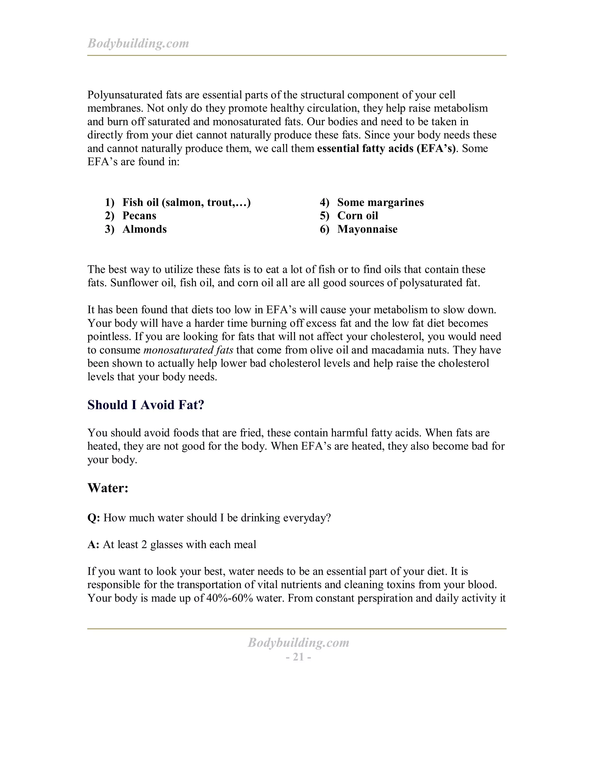 Bodybuilding.com
Bodybuilding.com
- 21 -
Polyunsaturated fats are essential parts of the structural component of your cell
membranes. Not only do they promote healthy circulation, they help raise metabolism
and burn off saturated and monosaturated fats. Our bodies and need to be taken in
directly from your diet cannot naturally produce these fats. Since your body needs these
and cannot naturally produce them, we call them essential fatty acids (EFA’s). Some
EFA’s are found in:
1) Fish oil (salmon, trout,…)
2) Pecans
3) Almonds
4) Some margarines
5) Corn oil
6) Mayonnaise
The best way to utilize these fats is to eat a lot of fish or to find oils that contain these
fats. Sunflower oil, fish oil, and corn oil all are all good sources of polysaturated fat.
It has been found that diets too low in EFA’s will cause your metabolism to slow down.
Your body will have a harder time burning off excess fat and the low fat diet becomes
pointless. If you are looking for fats that will not affect your cholesterol, you would need
to consume monosaturated fats that come from olive oil and macadamia nuts. They have
been shown to actually help lower bad cholesterol levels and help raise the cholesterol
levels that your body needs.
Should I Avoid Fat?
You should avoid foods that are fried, these contain harmful fatty acids. When fats are
heated, they are not good for the body. When EFA’s are heated, they also become bad for
your body.
Water:
Q: How much water should I be drinking everyday?
A: At least 2 glasses with each meal
If you want to look your best, water needs to be an essential part of your diet. It is
responsible for the transportation of vital nutrients and cleaning toxins from your blood.
Your body is made up of 40%-60% water. From constant perspiration and daily activity it
 