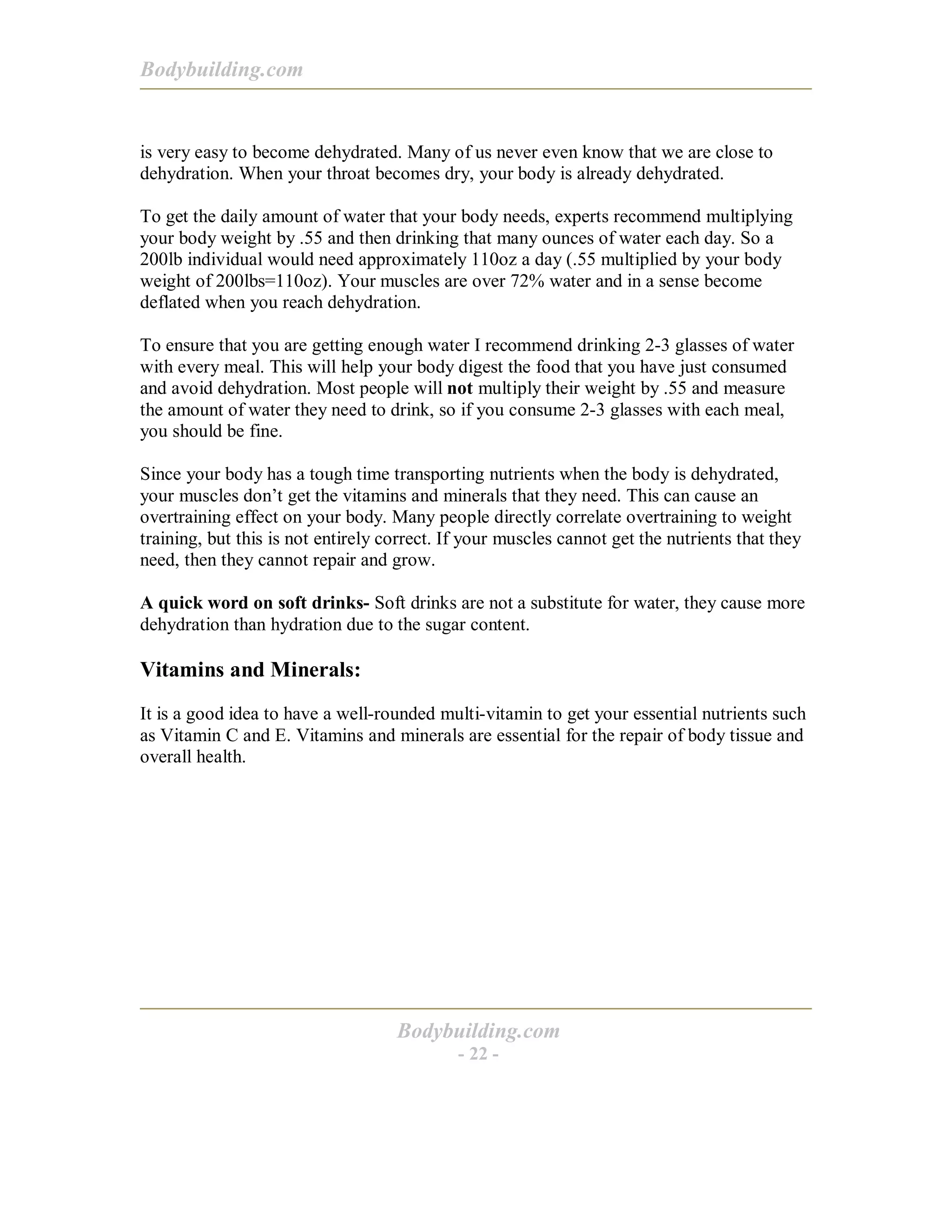 Bodybuilding.com
Bodybuilding.com
- 22 -
is very easy to become dehydrated. Many of us never even know that we are close to
dehydration. When your throat becomes dry, your body is already dehydrated.
To get the daily amount of water that your body needs, experts recommend multiplying
your body weight by .55 and then drinking that many ounces of water each day. So a
200lb individual would need approximately 110oz a day (.55 multiplied by your body
weight of 200lbs=110oz). Your muscles are over 72% water and in a sense become
deflated when you reach dehydration.
To ensure that you are getting enough water I recommend drinking 2-3 glasses of water
with every meal. This will help your body digest the food that you have just consumed
and avoid dehydration. Most people will not multiply their weight by .55 and measure
the amount of water they need to drink, so if you consume 2-3 glasses with each meal,
you should be fine.
Since your body has a tough time transporting nutrients when the body is dehydrated,
your muscles don’t get the vitamins and minerals that they need. This can cause an
overtraining effect on your body. Many people directly correlate overtraining to weight
training, but this is not entirely correct. If your muscles cannot get the nutrients that they
need, then they cannot repair and grow.
A quick word on soft drinks- Soft drinks are not a substitute for water, they cause more
dehydration than hydration due to the sugar content.
Vitamins and Minerals:
It is a good idea to have a well-rounded multi-vitamin to get your essential nutrients such
as Vitamin C and E. Vitamins and minerals are essential for the repair of body tissue and
overall health.
 