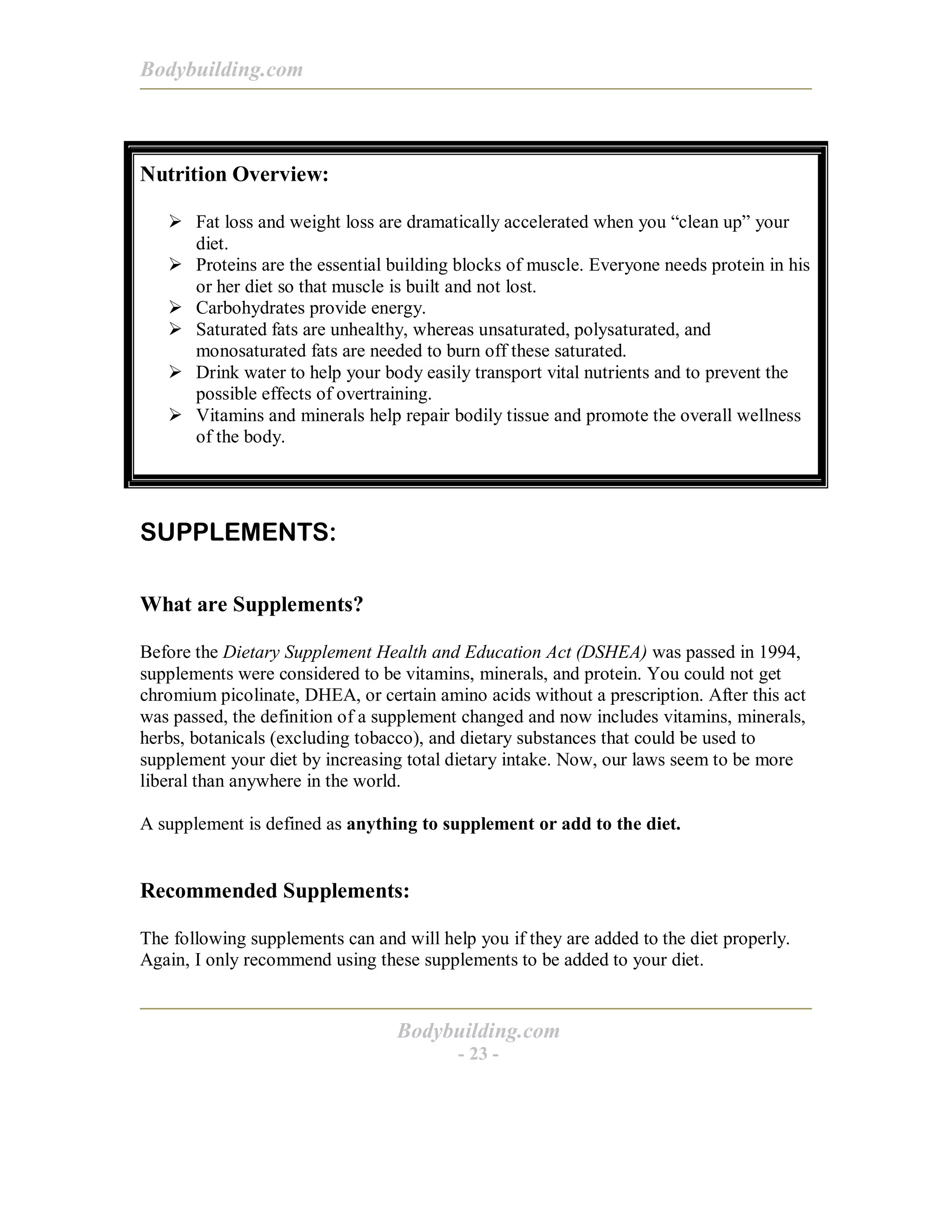 Bodybuilding.com
Bodybuilding.com
- 23 -
Nutrition Overview:
! Fat loss and weight loss are dramatically accelerated when you “clean up” your
diet.
! Proteins are the essential building blocks of muscle. Everyone needs protein in his
or her diet so that muscle is built and not lost.
! Carbohydrates provide energy.
! Saturated fats are unhealthy, whereas unsaturated, polysaturated, and
monosaturated fats are needed to burn off these saturated.
! Drink water to help your body easily transport vital nutrients and to prevent the
possible effects of overtraining.
! Vitamins and minerals help repair bodily tissue and promote the overall wellness
of the body.
SUPPLEMENTS:
What are Supplements?
Before the Dietary Supplement Health and Education Act (DSHEA) was passed in 1994,
supplements were considered to be vitamins, minerals, and protein. You could not get
chromium picolinate, DHEA, or certain amino acids without a prescription. After this act
was passed, the definition of a supplement changed and now includes vitamins, minerals,
herbs, botanicals (excluding tobacco), and dietary substances that could be used to
supplement your diet by increasing total dietary intake. Now, our laws seem to be more
liberal than anywhere in the world.
A supplement is defined as anything to supplement or add to the diet.
Recommended Supplements:
The following supplements can and will help you if they are added to the diet properly.
Again, I only recommend using these supplements to be added to your diet.
 