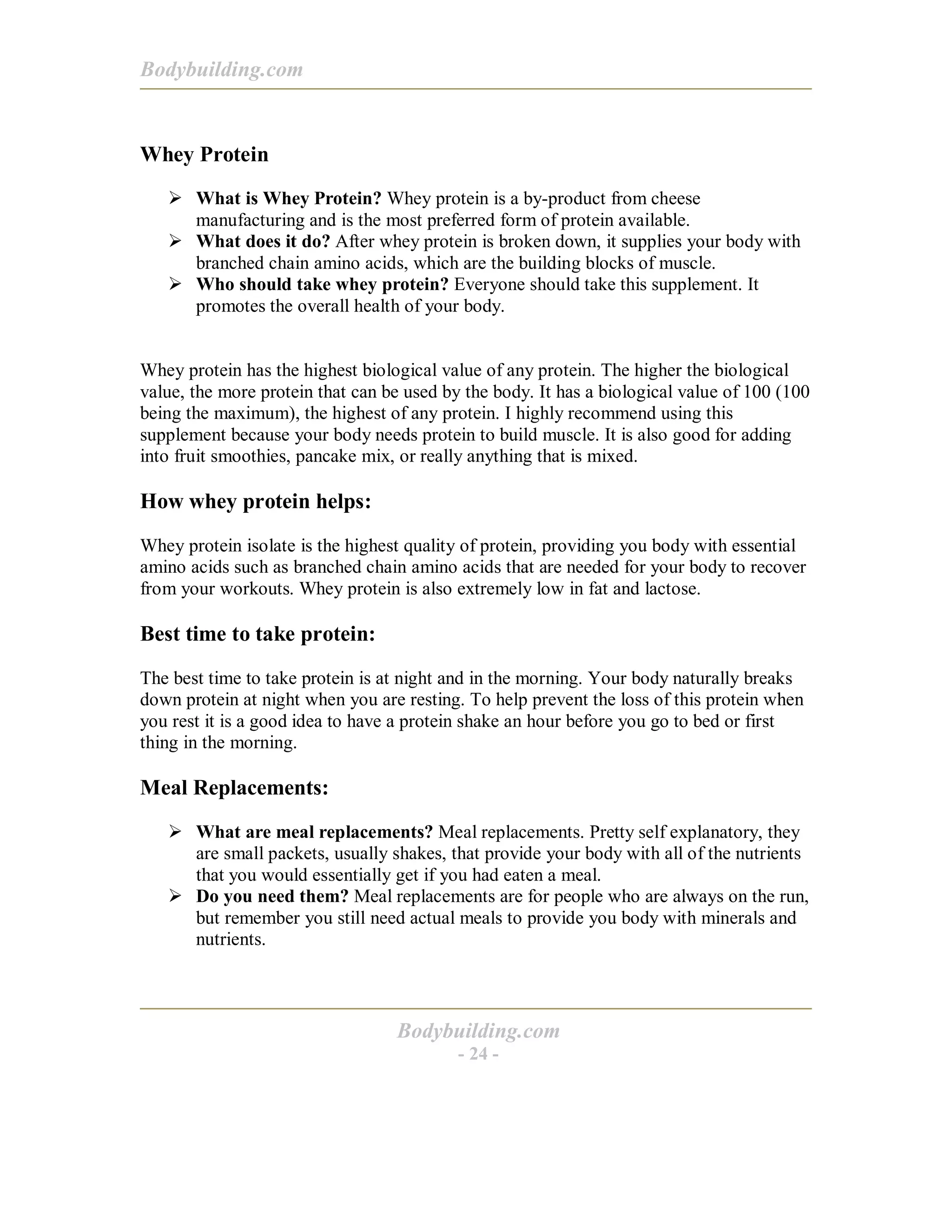 Bodybuilding.com
Bodybuilding.com
- 24 -
Whey Protein
! What is Whey Protein? Whey protein is a by-product from cheese
manufacturing and is the most preferred form of protein available.
! What does it do? After whey protein is broken down, it supplies your body with
branched chain amino acids, which are the building blocks of muscle.
! Who should take whey protein? Everyone should take this supplement. It
promotes the overall health of your body.
Whey protein has the highest biological value of any protein. The higher the biological
value, the more protein that can be used by the body. It has a biological value of 100 (100
being the maximum), the highest of any protein. I highly recommend using this
supplement because your body needs protein to build muscle. It is also good for adding
into fruit smoothies, pancake mix, or really anything that is mixed.
How whey protein helps:
Whey protein isolate is the highest quality of protein, providing you body with essential
amino acids such as branched chain amino acids that are needed for your body to recover
from your workouts. Whey protein is also extremely low in fat and lactose.
Best time to take protein:
The best time to take protein is at night and in the morning. Your body naturally breaks
down protein at night when you are resting. To help prevent the loss of this protein when
you rest it is a good idea to have a protein shake an hour before you go to bed or first
thing in the morning.
Meal Replacements:
! What are meal replacements? Meal replacements. Pretty self explanatory, they
are small packets, usually shakes, that provide your body with all of the nutrients
that you would essentially get if you had eaten a meal.
! Do you need them? Meal replacements are for people who are always on the run,
but remember you still need actual meals to provide you body with minerals and
nutrients.
 