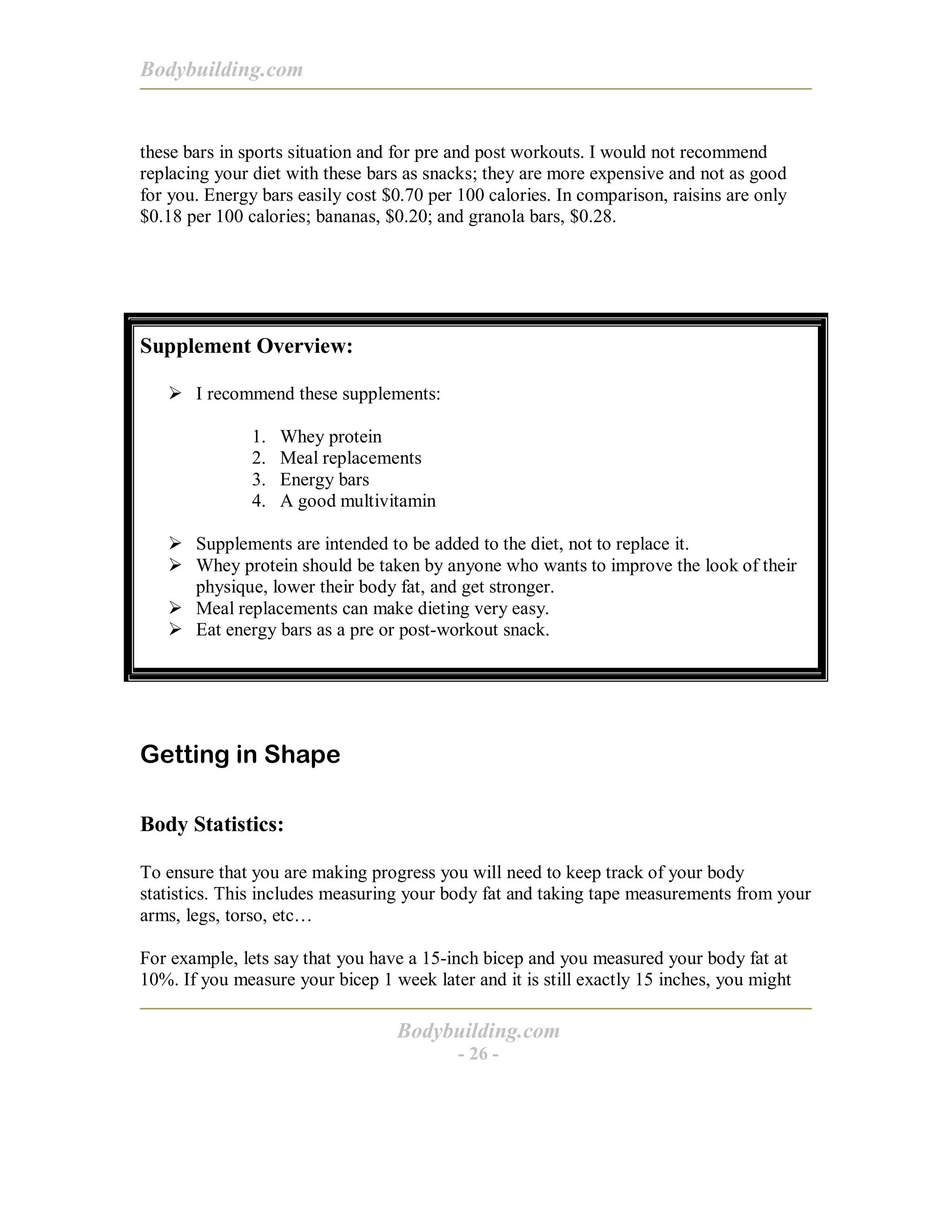 Bodybuilding.com
Bodybuilding.com
- 26 -
these bars in sports situation and for pre and post workouts. I would not recommend
replacing your diet with these bars as snacks; they are more expensive and not as good
for you. Energy bars easily cost $0.70 per 100 calories. In comparison, raisins are only
$0.18 per 100 calories; bananas, $0.20; and granola bars, $0.28.
Supplement Overview:
! I recommend these supplements:
1. Whey protein
2. Meal replacements
3. Energy bars
4. A good multivitamin
! Supplements are intended to be added to the diet, not to replace it.
! Whey protein should be taken by anyone who wants to improve the look of their
physique, lower their body fat, and get stronger.
! Meal replacements can make dieting very easy.
! Eat energy bars as a pre or post-workout snack.
Getting in Shape
Body Statistics:
To ensure that you are making progress you will need to keep track of your body
statistics. This includes measuring your body fat and taking tape measurements from your
arms, legs, torso, etc…
For example, lets say that you have a 15-inch bicep and you measured your body fat at
10%. If you measure your bicep 1 week later and it is still exactly 15 inches, you might
 