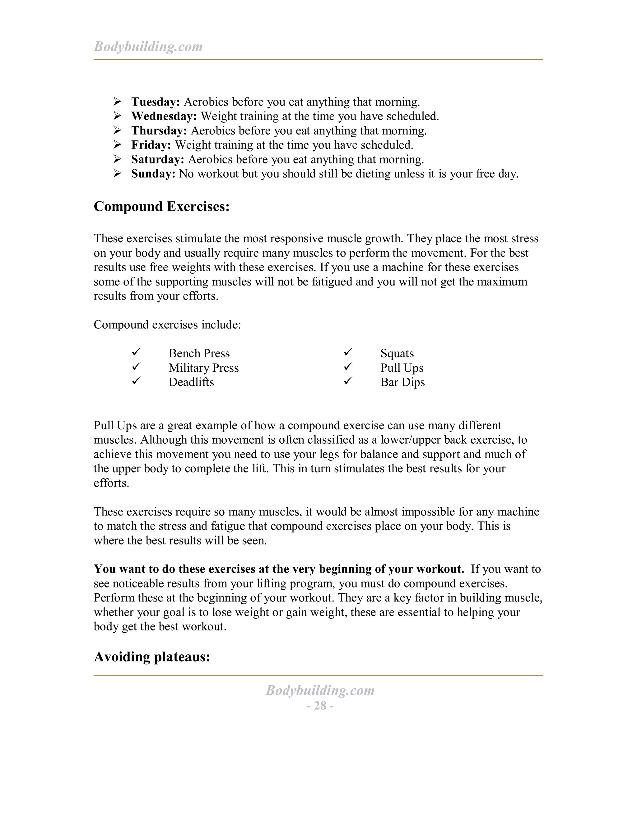 Bodybuilding.com
Bodybuilding.com
- 28 -
! Tuesday: Aerobics before you eat anything that morning.
! Wednesday: Weight training at the time you have scheduled.
! Thursday: Aerobics before you eat anything that morning.
! Friday: Weight training at the time you have scheduled.
! Saturday: Aerobics before you eat anything that morning.
! Sunday: No workout but you should still be dieting unless it is your free day.
Compound Exercises:
These exercises stimulate the most responsive muscle growth. They place the most stress
on your body and usually require many muscles to perform the movement. For the best
results use free weights with these exercises. If you use a machine for these exercises
some of the supporting muscles will not be fatigued and you will not get the maximum
results from your efforts.
Compound exercises include:
# Bench Press
# Military Press
# Deadlifts
# Squats
# Pull Ups
# Bar Dips
Pull Ups are a great example of how a compound exercise can use many different
muscles. Although this movement is often classified as a lower/upper back exercise, to
achieve this movement you need to use your legs for balance and support and much of
the upper body to complete the lift. This in turn stimulates the best results for your
efforts.
These exercises require so many muscles, it would be almost impossible for any machine
to match the stress and fatigue that compound exercises place on your body. This is
where the best results will be seen.
You want to do these exercises at the very beginning of your workout. If you want to
see noticeable results from your lifting program, you must do compound exercises.
Perform these at the beginning of your workout. They are a key factor in building muscle,
whether your goal is to lose weight or gain weight, these are essential to helping your
body get the best workout.
Avoiding plateaus:
 