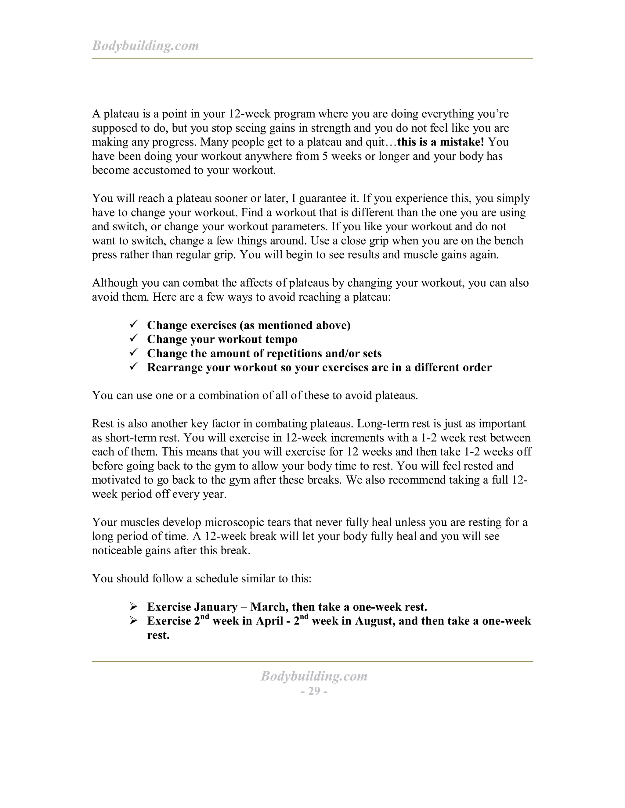 Bodybuilding.com
Bodybuilding.com
- 29 -
A plateau is a point in your 12-week program where you are doing everything you’re
supposed to do, but you stop seeing gains in strength and you do not feel like you are
making any progress. Many people get to a plateau and quit…this is a mistake! You
have been doing your workout anywhere from 5 weeks or longer and your body has
become accustomed to your workout.
You will reach a plateau sooner or later, I guarantee it. If you experience this, you simply
have to change your workout. Find a workout that is different than the one you are using
and switch, or change your workout parameters. If you like your workout and do not
want to switch, change a few things around. Use a close grip when you are on the bench
press rather than regular grip. You will begin to see results and muscle gains again.
Although you can combat the affects of plateaus by changing your workout, you can also
avoid them. Here are a few ways to avoid reaching a plateau:
# Change exercises (as mentioned above)
# Change your workout tempo
# Change the amount of repetitions and/or sets
# Rearrange your workout so your exercises are in a different order
You can use one or a combination of all of these to avoid plateaus.
Rest is also another key factor in combating plateaus. Long-term rest is just as important
as short-term rest. You will exercise in 12-week increments with a 1-2 week rest between
each of them. This means that you will exercise for 12 weeks and then take 1-2 weeks off
before going back to the gym to allow your body time to rest. You will feel rested and
motivated to go back to the gym after these breaks. We also recommend taking a full 12-
week period off every year.
Your muscles develop microscopic tears that never fully heal unless you are resting for a
long period of time. A 12-week break will let your body fully heal and you will see
noticeable gains after this break.
You should follow a schedule similar to this:
! Exercise January – March, then take a one-week rest.
! Exercise 2nd
week in April - 2nd
week in August, and then take a one-week
rest.
 