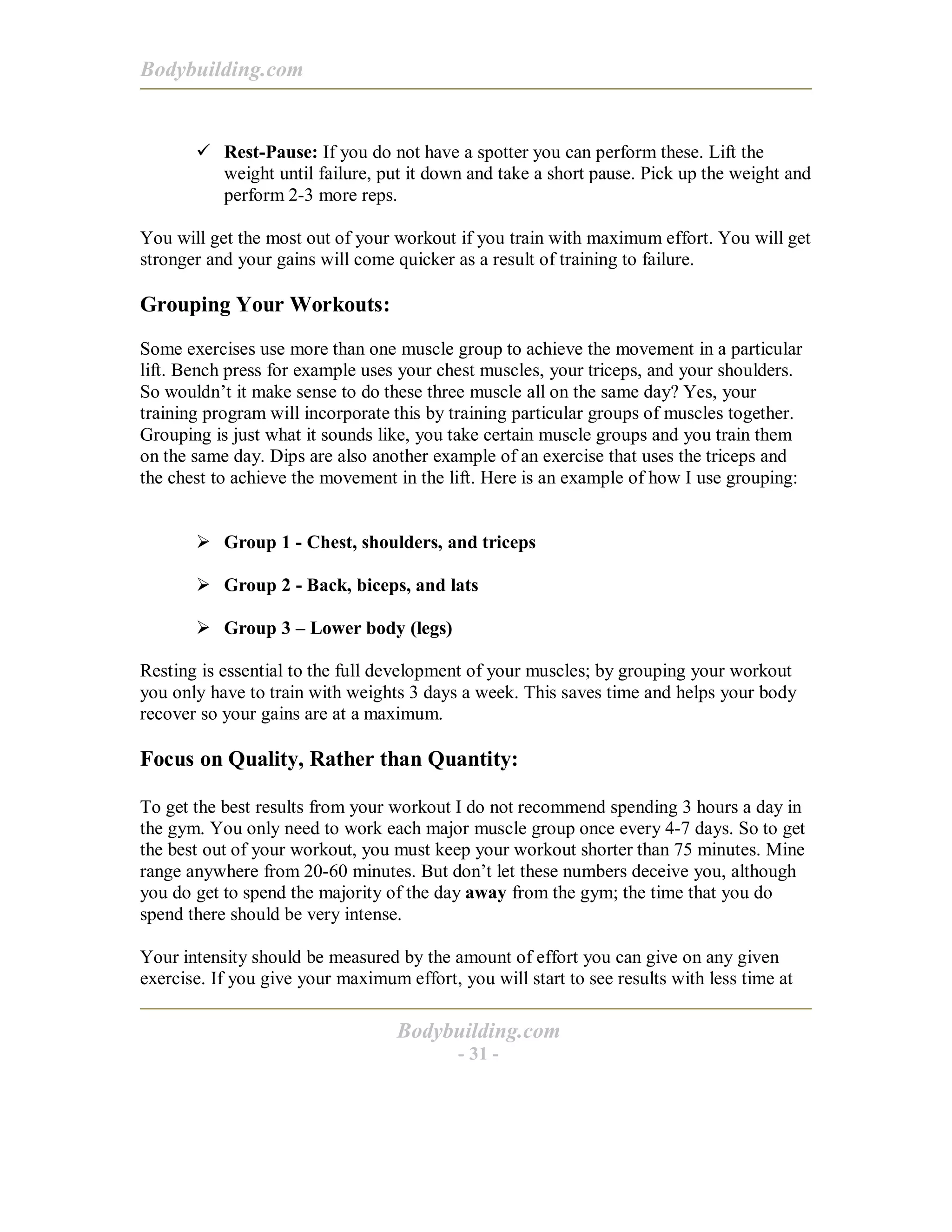 Bodybuilding.com
Bodybuilding.com
- 31 -
# Rest-Pause: If you do not have a spotter you can perform these. Lift the
weight until failure, put it down and take a short pause. Pick up the weight and
perform 2-3 more reps.
You will get the most out of your workout if you train with maximum effort. You will get
stronger and your gains will come quicker as a result of training to failure.
Grouping Your Workouts:
Some exercises use more than one muscle group to achieve the movement in a particular
lift. Bench press for example uses your chest muscles, your triceps, and your shoulders.
So wouldn’t it make sense to do these three muscle all on the same day? Yes, your
training program will incorporate this by training particular groups of muscles together.
Grouping is just what it sounds like, you take certain muscle groups and you train them
on the same day. Dips are also another example of an exercise that uses the triceps and
the chest to achieve the movement in the lift. Here is an example of how I use grouping:
! Group 1 - Chest, shoulders, and triceps
! Group 2 - Back, biceps, and lats
! Group 3 – Lower body (legs)
Resting is essential to the full development of your muscles; by grouping your workout
you only have to train with weights 3 days a week. This saves time and helps your body
recover so your gains are at a maximum.
Focus on Quality, Rather than Quantity:
To get the best results from your workout I do not recommend spending 3 hours a day in
the gym. You only need to work each major muscle group once every 4-7 days. So to get
the best out of your workout, you must keep your workout shorter than 75 minutes. Mine
range anywhere from 20-60 minutes. But don’t let these numbers deceive you, although
you do get to spend the majority of the day away from the gym; the time that you do
spend there should be very intense.
Your intensity should be measured by the amount of effort you can give on any given
exercise. If you give your maximum effort, you will start to see results with less time at
 
