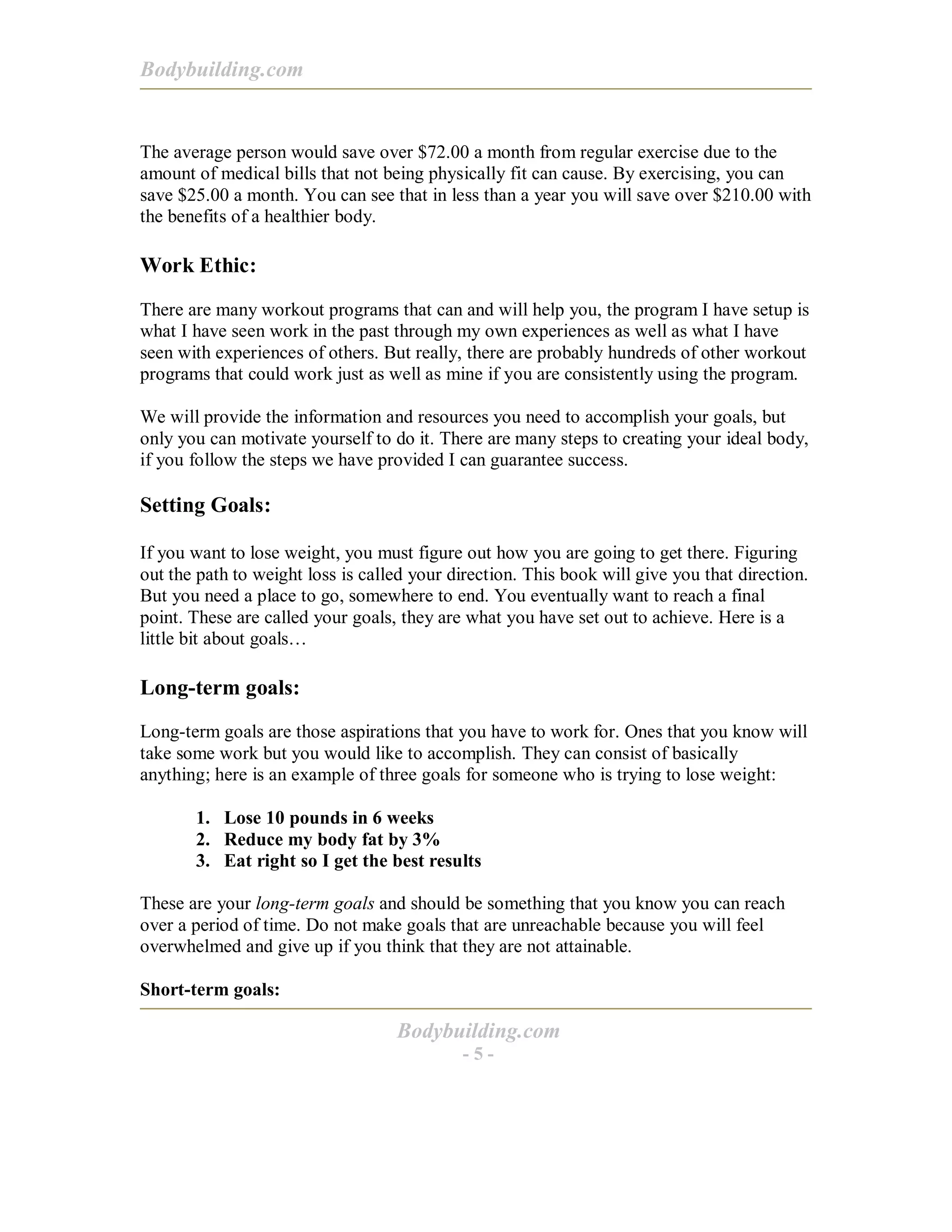 Bodybuilding.com
Bodybuilding.com
- 5 -
The average person would save over $72.00 a month from regular exercise due to the
amount of medical bills that not being physically fit can cause. By exercising, you can
save $25.00 a month. You can see that in less than a year you will save over $210.00 with
the benefits of a healthier body.
Work Ethic:
There are many workout programs that can and will help you, the program I have setup is
what I have seen work in the past through my own experiences as well as what I have
seen with experiences of others. But really, there are probably hundreds of other workout
programs that could work just as well as mine if you are consistently using the program.
We will provide the information and resources you need to accomplish your goals, but
only you can motivate yourself to do it. There are many steps to creating your ideal body,
if you follow the steps we have provided I can guarantee success.
Setting Goals:
If you want to lose weight, you must figure out how you are going to get there. Figuring
out the path to weight loss is called your direction. This book will give you that direction.
But you need a place to go, somewhere to end. You eventually want to reach a final
point. These are called your goals, they are what you have set out to achieve. Here is a
little bit about goals…
Long-term goals:
Long-term goals are those aspirations that you have to work for. Ones that you know will
take some work but you would like to accomplish. They can consist of basically
anything; here is an example of three goals for someone who is trying to lose weight:
1. Lose 10 pounds in 6 weeks
2. Reduce my body fat by 3%
3. Eat right so I get the best results
These are your long-term goals and should be something that you know you can reach
over a period of time. Do not make goals that are unreachable because you will feel
overwhelmed and give up if you think that they are not attainable.
Short-term goals:
 