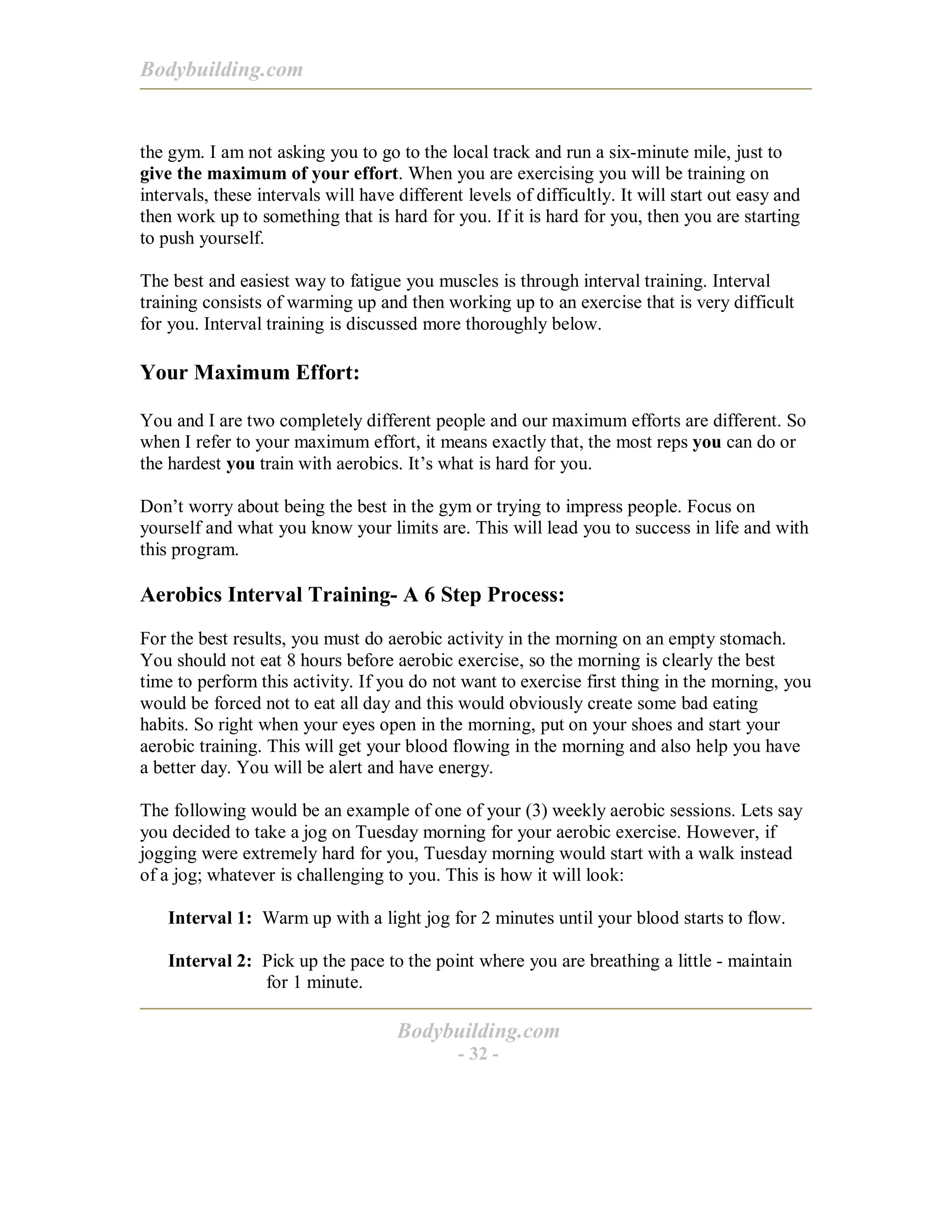 Bodybuilding.com
Bodybuilding.com
- 32 -
the gym. I am not asking you to go to the local track and run a six-minute mile, just to
give the maximum of your effort. When you are exercising you will be training on
intervals, these intervals will have different levels of difficultly. It will start out easy and
then work up to something that is hard for you. If it is hard for you, then you are starting
to push yourself.
The best and easiest way to fatigue you muscles is through interval training. Interval
training consists of warming up and then working up to an exercise that is very difficult
for you. Interval training is discussed more thoroughly below.
Your Maximum Effort:
You and I are two completely different people and our maximum efforts are different. So
when I refer to your maximum effort, it means exactly that, the most reps you can do or
the hardest you train with aerobics. It’s what is hard for you.
Don’t worry about being the best in the gym or trying to impress people. Focus on
yourself and what you know your limits are. This will lead you to success in life and with
this program.
Aerobics Interval Training- A 6 Step Process:
For the best results, you must do aerobic activity in the morning on an empty stomach.
You should not eat 8 hours before aerobic exercise, so the morning is clearly the best
time to perform this activity. If you do not want to exercise first thing in the morning, you
would be forced not to eat all day and this would obviously create some bad eating
habits. So right when your eyes open in the morning, put on your shoes and start your
aerobic training. This will get your blood flowing in the morning and also help you have
a better day. You will be alert and have energy.
The following would be an example of one of your (3) weekly aerobic sessions. Lets say
you decided to take a jog on Tuesday morning for your aerobic exercise. However, if
jogging were extremely hard for you, Tuesday morning would start with a walk instead
of a jog; whatever is challenging to you. This is how it will look:
Interval 1: Warm up with a light jog for 2 minutes until your blood starts to flow.
Interval 2: Pick up the pace to the point where you are breathing a little - maintain
for 1 minute.
 